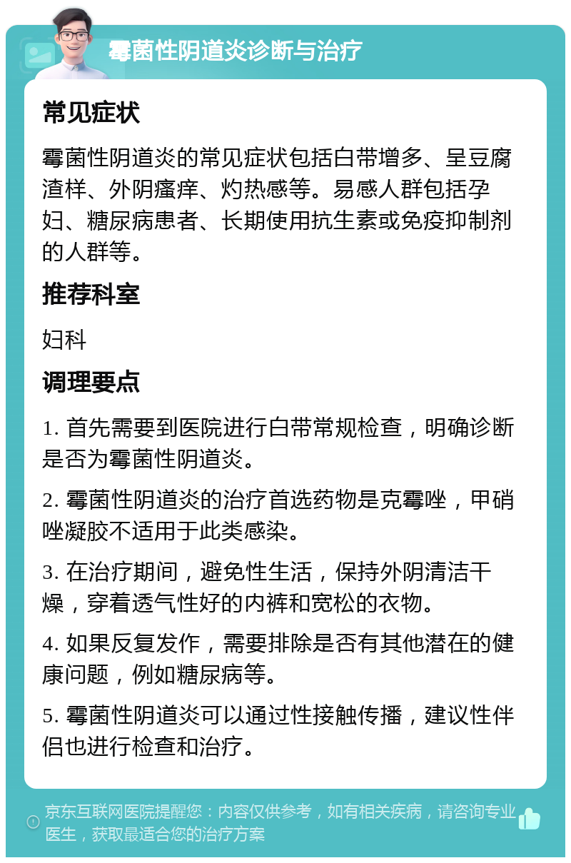 霉菌性阴道炎诊断与治疗 常见症状 霉菌性阴道炎的常见症状包括白带增多、呈豆腐渣样、外阴瘙痒、灼热感等。易感人群包括孕妇、糖尿病患者、长期使用抗生素或免疫抑制剂的人群等。 推荐科室 妇科 调理要点 1. 首先需要到医院进行白带常规检查，明确诊断是否为霉菌性阴道炎。 2. 霉菌性阴道炎的治疗首选药物是克霉唑，甲硝唑凝胶不适用于此类感染。 3. 在治疗期间，避免性生活，保持外阴清洁干燥，穿着透气性好的内裤和宽松的衣物。 4. 如果反复发作，需要排除是否有其他潜在的健康问题，例如糖尿病等。 5. 霉菌性阴道炎可以通过性接触传播，建议性伴侣也进行检查和治疗。