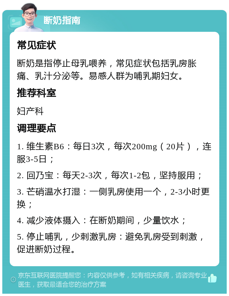 断奶指南 常见症状 断奶是指停止母乳喂养，常见症状包括乳房胀痛、乳汁分泌等。易感人群为哺乳期妇女。 推荐科室 妇产科 调理要点 1. 维生素B6：每日3次，每次200mg（20片），连服3-5日； 2. 回乃宝：每天2-3次，每次1-2包，坚持服用； 3. 芒硝温水打湿：一侧乳房使用一个，2-3小时更换； 4. 减少液体摄入：在断奶期间，少量饮水； 5. 停止哺乳，少刺激乳房：避免乳房受到刺激，促进断奶过程。