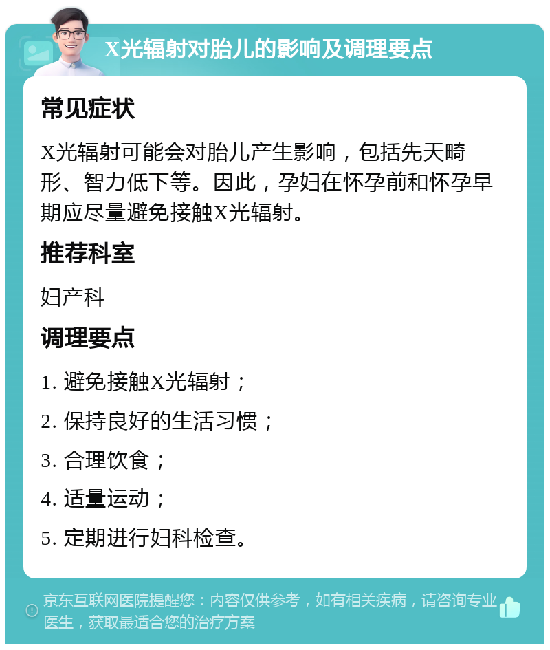 X光辐射对胎儿的影响及调理要点 常见症状 X光辐射可能会对胎儿产生影响，包括先天畸形、智力低下等。因此，孕妇在怀孕前和怀孕早期应尽量避免接触X光辐射。 推荐科室 妇产科 调理要点 1. 避免接触X光辐射； 2. 保持良好的生活习惯； 3. 合理饮食； 4. 适量运动； 5. 定期进行妇科检查。