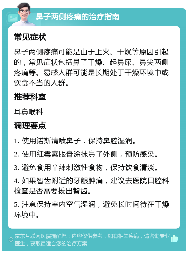 鼻子两侧疼痛的治疗指南 常见症状 鼻子两侧疼痛可能是由于上火、干燥等原因引起的，常见症状包括鼻子干燥、起鼻屎、鼻尖两侧疼痛等。易感人群可能是长期处于干燥环境中或饮食不当的人群。 推荐科室 耳鼻喉科 调理要点 1. 使用诺斯清喷鼻子，保持鼻腔湿润。 2. 使用红霉素眼膏涂抹鼻子外侧，预防感染。 3. 避免食用辛辣刺激性食物，保持饮食清淡。 4. 如果智齿附近的牙龈肿痛，建议去医院口腔科检查是否需要拔出智齿。 5. 注意保持室内空气湿润，避免长时间待在干燥环境中。