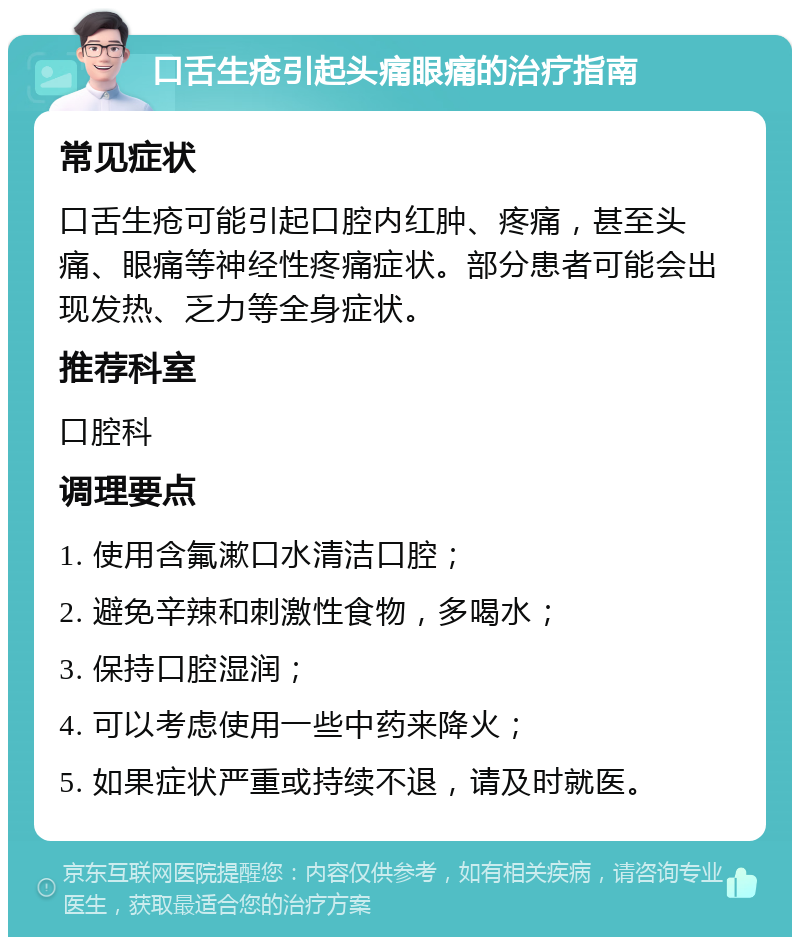 口舌生疮引起头痛眼痛的治疗指南 常见症状 口舌生疮可能引起口腔内红肿、疼痛，甚至头痛、眼痛等神经性疼痛症状。部分患者可能会出现发热、乏力等全身症状。 推荐科室 口腔科 调理要点 1. 使用含氟漱口水清洁口腔； 2. 避免辛辣和刺激性食物，多喝水； 3. 保持口腔湿润； 4. 可以考虑使用一些中药来降火； 5. 如果症状严重或持续不退，请及时就医。