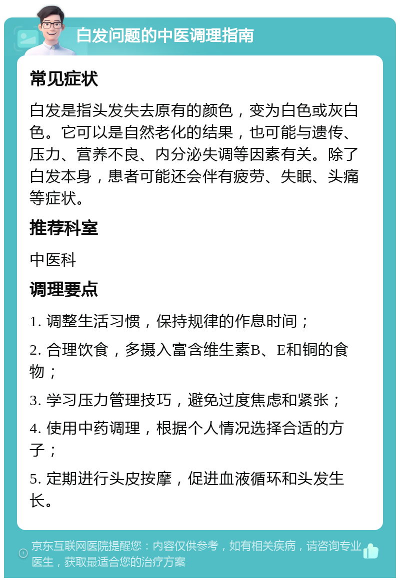 白发问题的中医调理指南 常见症状 白发是指头发失去原有的颜色，变为白色或灰白色。它可以是自然老化的结果，也可能与遗传、压力、营养不良、内分泌失调等因素有关。除了白发本身，患者可能还会伴有疲劳、失眠、头痛等症状。 推荐科室 中医科 调理要点 1. 调整生活习惯，保持规律的作息时间； 2. 合理饮食，多摄入富含维生素B、E和铜的食物； 3. 学习压力管理技巧，避免过度焦虑和紧张； 4. 使用中药调理，根据个人情况选择合适的方子； 5. 定期进行头皮按摩，促进血液循环和头发生长。