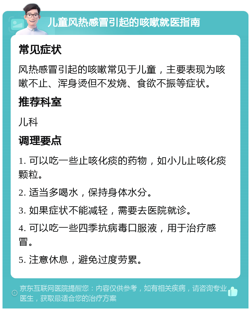 儿童风热感冒引起的咳嗽就医指南 常见症状 风热感冒引起的咳嗽常见于儿童，主要表现为咳嗽不止、浑身烫但不发烧、食欲不振等症状。 推荐科室 儿科 调理要点 1. 可以吃一些止咳化痰的药物，如小儿止咳化痰颗粒。 2. 适当多喝水，保持身体水分。 3. 如果症状不能减轻，需要去医院就诊。 4. 可以吃一些四季抗病毒口服液，用于治疗感冒。 5. 注意休息，避免过度劳累。