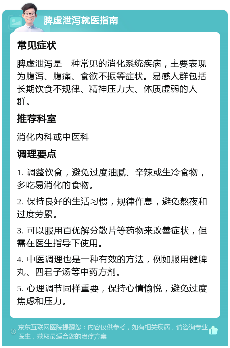 脾虚泄泻就医指南 常见症状 脾虚泄泻是一种常见的消化系统疾病，主要表现为腹泻、腹痛、食欲不振等症状。易感人群包括长期饮食不规律、精神压力大、体质虚弱的人群。 推荐科室 消化内科或中医科 调理要点 1. 调整饮食，避免过度油腻、辛辣或生冷食物，多吃易消化的食物。 2. 保持良好的生活习惯，规律作息，避免熬夜和过度劳累。 3. 可以服用百优解分散片等药物来改善症状，但需在医生指导下使用。 4. 中医调理也是一种有效的方法，例如服用健脾丸、四君子汤等中药方剂。 5. 心理调节同样重要，保持心情愉悦，避免过度焦虑和压力。