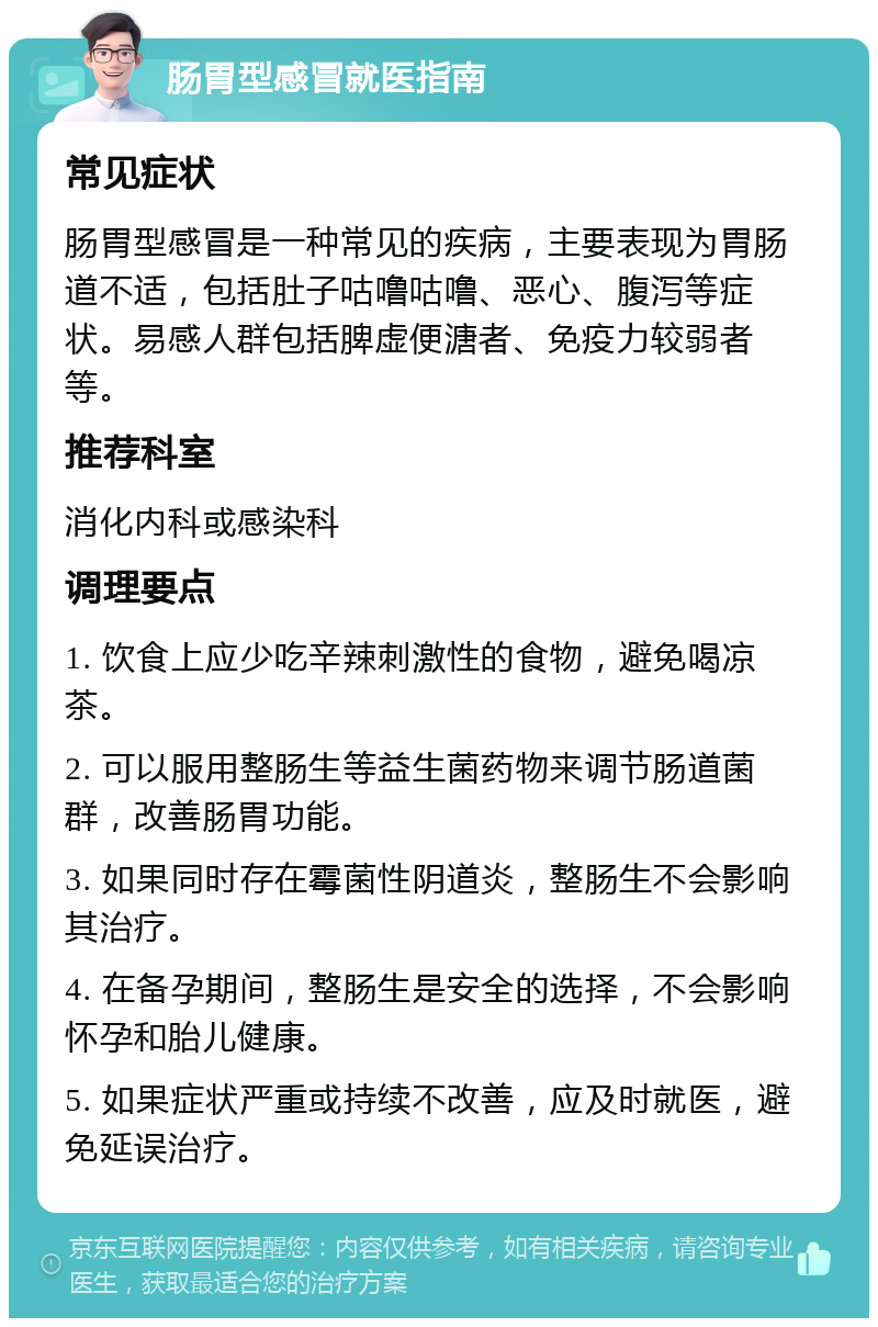 肠胃型感冒就医指南 常见症状 肠胃型感冒是一种常见的疾病，主要表现为胃肠道不适，包括肚子咕噜咕噜、恶心、腹泻等症状。易感人群包括脾虚便溏者、免疫力较弱者等。 推荐科室 消化内科或感染科 调理要点 1. 饮食上应少吃辛辣刺激性的食物，避免喝凉茶。 2. 可以服用整肠生等益生菌药物来调节肠道菌群，改善肠胃功能。 3. 如果同时存在霉菌性阴道炎，整肠生不会影响其治疗。 4. 在备孕期间，整肠生是安全的选择，不会影响怀孕和胎儿健康。 5. 如果症状严重或持续不改善，应及时就医，避免延误治疗。