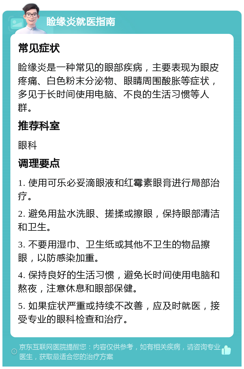 睑缘炎就医指南 常见症状 睑缘炎是一种常见的眼部疾病，主要表现为眼皮疼痛、白色粉末分泌物、眼睛周围酸胀等症状，多见于长时间使用电脑、不良的生活习惯等人群。 推荐科室 眼科 调理要点 1. 使用可乐必妥滴眼液和红霉素眼膏进行局部治疗。 2. 避免用盐水洗眼、搓揉或擦眼，保持眼部清洁和卫生。 3. 不要用湿巾、卫生纸或其他不卫生的物品擦眼，以防感染加重。 4. 保持良好的生活习惯，避免长时间使用电脑和熬夜，注意休息和眼部保健。 5. 如果症状严重或持续不改善，应及时就医，接受专业的眼科检查和治疗。