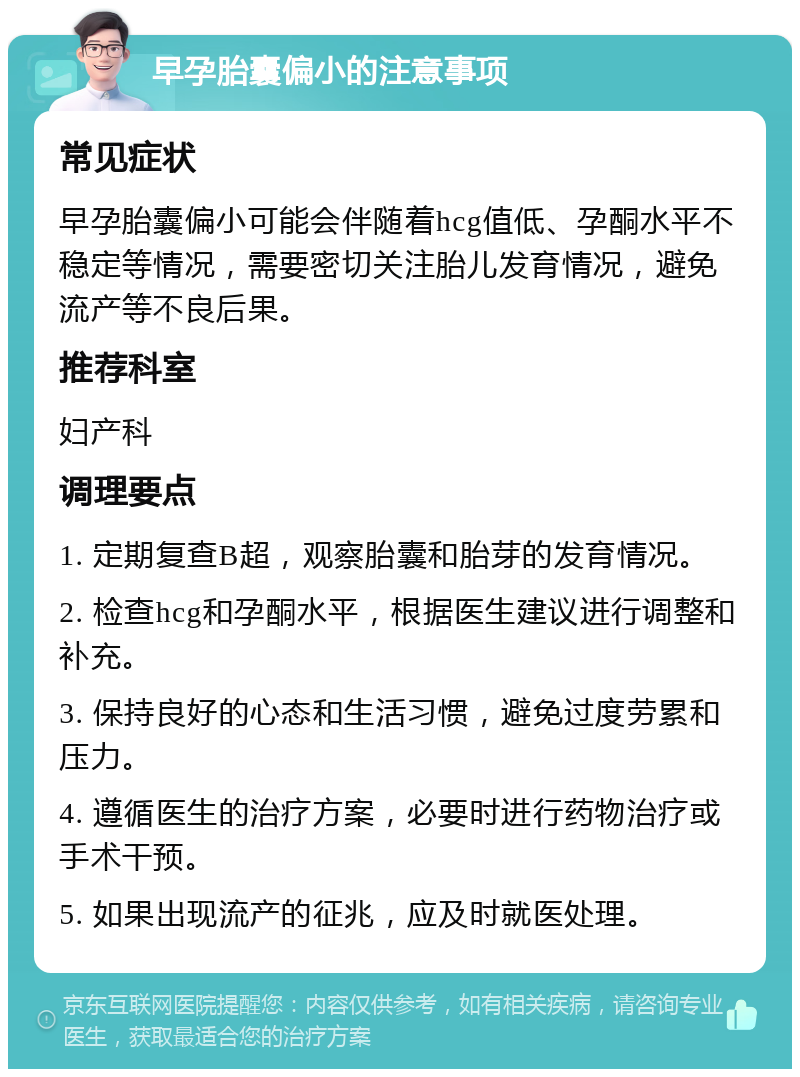 早孕胎囊偏小的注意事项 常见症状 早孕胎囊偏小可能会伴随着hcg值低、孕酮水平不稳定等情况，需要密切关注胎儿发育情况，避免流产等不良后果。 推荐科室 妇产科 调理要点 1. 定期复查B超，观察胎囊和胎芽的发育情况。 2. 检查hcg和孕酮水平，根据医生建议进行调整和补充。 3. 保持良好的心态和生活习惯，避免过度劳累和压力。 4. 遵循医生的治疗方案，必要时进行药物治疗或手术干预。 5. 如果出现流产的征兆，应及时就医处理。