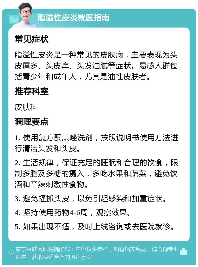 脂溢性皮炎就医指南 常见症状 脂溢性皮炎是一种常见的皮肤病，主要表现为头皮屑多、头皮痒、头发油腻等症状。易感人群包括青少年和成年人，尤其是油性皮肤者。 推荐科室 皮肤科 调理要点 1. 使用复方酮康唑洗剂，按照说明书使用方法进行清洁头发和头皮。 2. 生活规律，保证充足的睡眠和合理的饮食，限制多脂及多糖的摄入，多吃水果和蔬菜，避免饮酒和辛辣刺激性食物。 3. 避免搔抓头皮，以免引起感染和加重症状。 4. 坚持使用药物4-6周，观察效果。 5. 如果出现不适，及时上线咨询或去医院就诊。