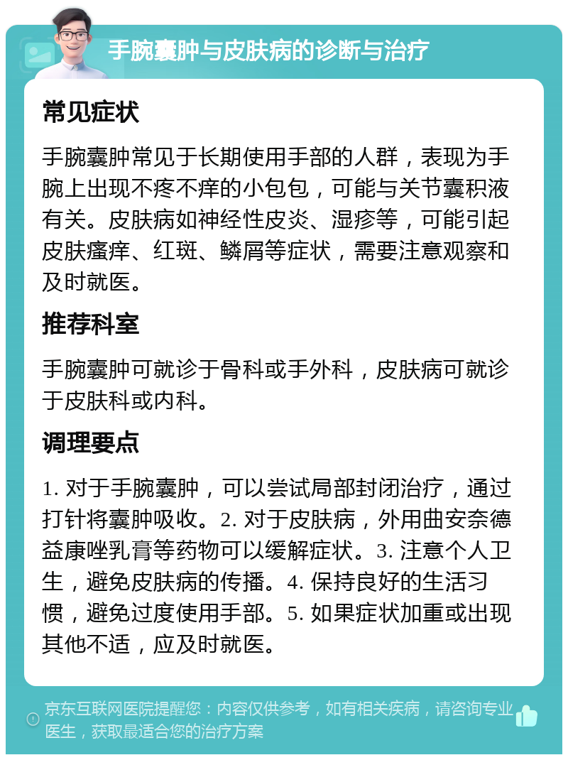 手腕囊肿与皮肤病的诊断与治疗 常见症状 手腕囊肿常见于长期使用手部的人群，表现为手腕上出现不疼不痒的小包包，可能与关节囊积液有关。皮肤病如神经性皮炎、湿疹等，可能引起皮肤瘙痒、红斑、鳞屑等症状，需要注意观察和及时就医。 推荐科室 手腕囊肿可就诊于骨科或手外科，皮肤病可就诊于皮肤科或内科。 调理要点 1. 对于手腕囊肿，可以尝试局部封闭治疗，通过打针将囊肿吸收。2. 对于皮肤病，外用曲安奈德益康唑乳膏等药物可以缓解症状。3. 注意个人卫生，避免皮肤病的传播。4. 保持良好的生活习惯，避免过度使用手部。5. 如果症状加重或出现其他不适，应及时就医。