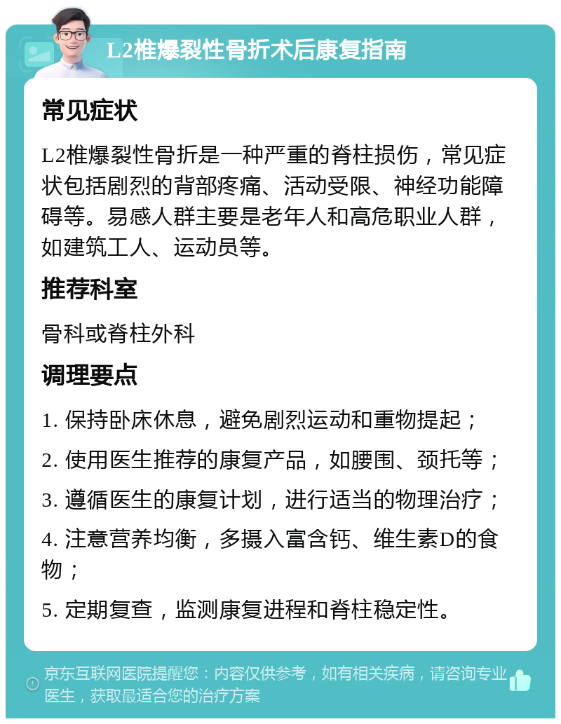 L2椎爆裂性骨折术后康复指南 常见症状 L2椎爆裂性骨折是一种严重的脊柱损伤，常见症状包括剧烈的背部疼痛、活动受限、神经功能障碍等。易感人群主要是老年人和高危职业人群，如建筑工人、运动员等。 推荐科室 骨科或脊柱外科 调理要点 1. 保持卧床休息，避免剧烈运动和重物提起； 2. 使用医生推荐的康复产品，如腰围、颈托等； 3. 遵循医生的康复计划，进行适当的物理治疗； 4. 注意营养均衡，多摄入富含钙、维生素D的食物； 5. 定期复查，监测康复进程和脊柱稳定性。