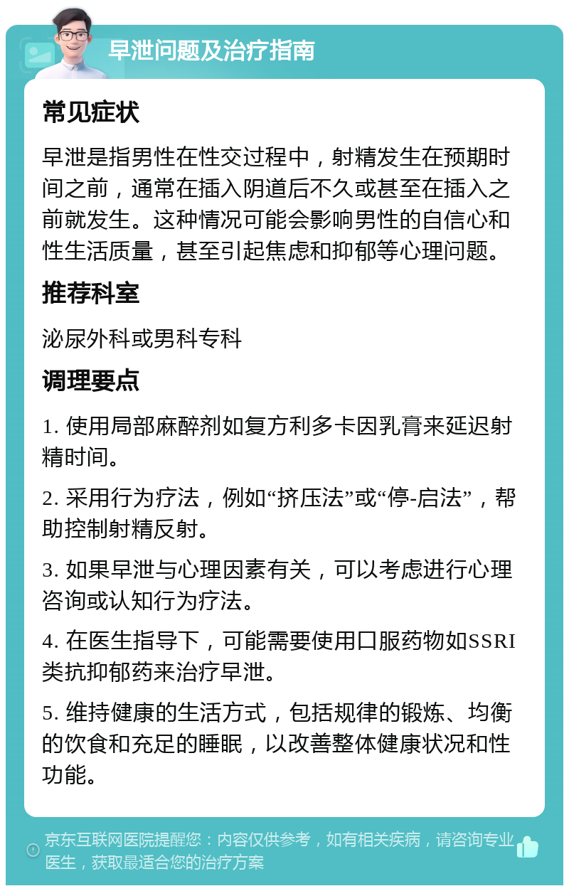 早泄问题及治疗指南 常见症状 早泄是指男性在性交过程中，射精发生在预期时间之前，通常在插入阴道后不久或甚至在插入之前就发生。这种情况可能会影响男性的自信心和性生活质量，甚至引起焦虑和抑郁等心理问题。 推荐科室 泌尿外科或男科专科 调理要点 1. 使用局部麻醉剂如复方利多卡因乳膏来延迟射精时间。 2. 采用行为疗法，例如“挤压法”或“停-启法”，帮助控制射精反射。 3. 如果早泄与心理因素有关，可以考虑进行心理咨询或认知行为疗法。 4. 在医生指导下，可能需要使用口服药物如SSRI类抗抑郁药来治疗早泄。 5. 维持健康的生活方式，包括规律的锻炼、均衡的饮食和充足的睡眠，以改善整体健康状况和性功能。