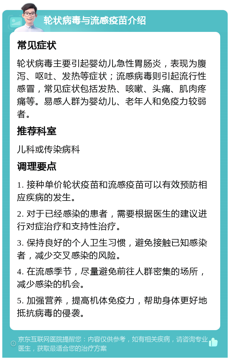 轮状病毒与流感疫苗介绍 常见症状 轮状病毒主要引起婴幼儿急性胃肠炎，表现为腹泻、呕吐、发热等症状；流感病毒则引起流行性感冒，常见症状包括发热、咳嗽、头痛、肌肉疼痛等。易感人群为婴幼儿、老年人和免疫力较弱者。 推荐科室 儿科或传染病科 调理要点 1. 接种单价轮状疫苗和流感疫苗可以有效预防相应疾病的发生。 2. 对于已经感染的患者，需要根据医生的建议进行对症治疗和支持性治疗。 3. 保持良好的个人卫生习惯，避免接触已知感染者，减少交叉感染的风险。 4. 在流感季节，尽量避免前往人群密集的场所，减少感染的机会。 5. 加强营养，提高机体免疫力，帮助身体更好地抵抗病毒的侵袭。