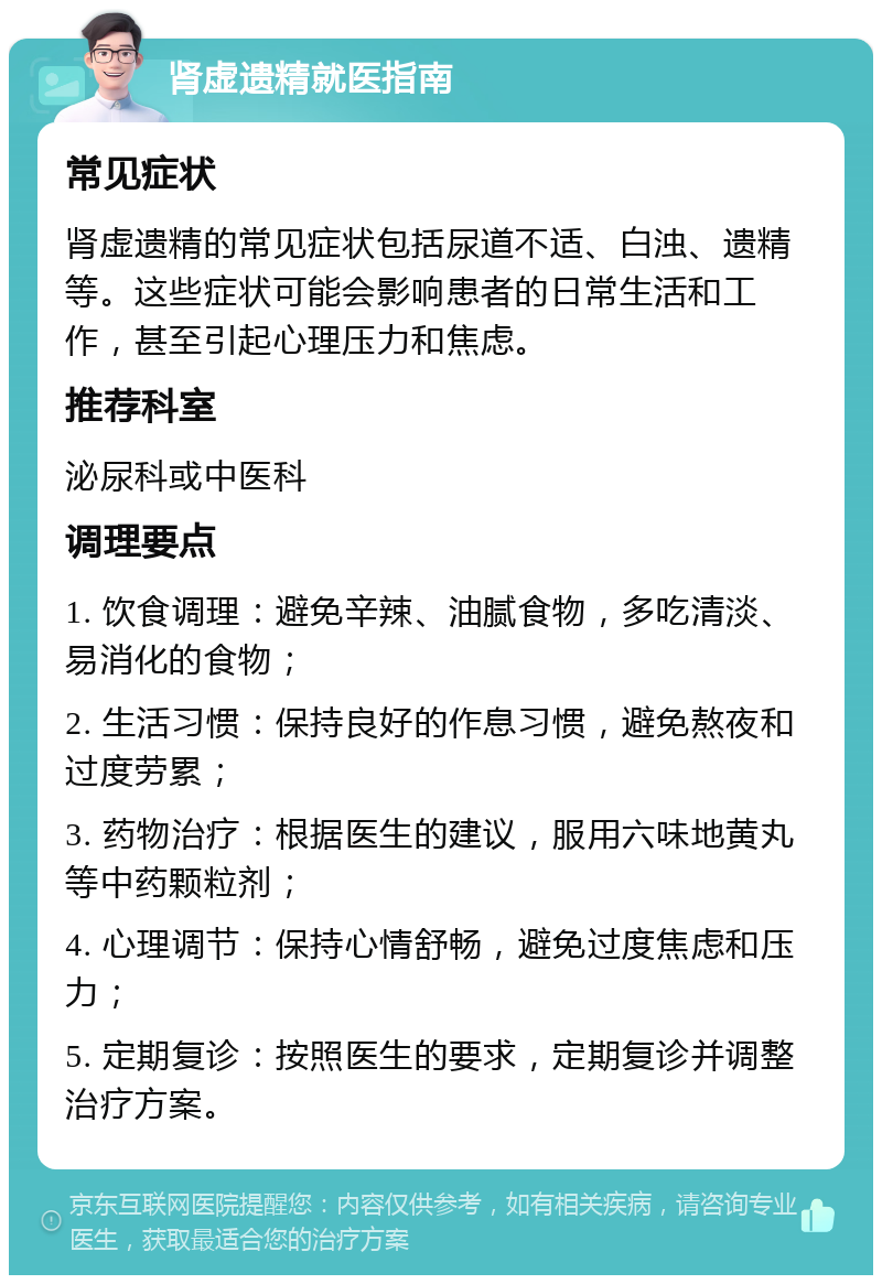 肾虚遗精就医指南 常见症状 肾虚遗精的常见症状包括尿道不适、白浊、遗精等。这些症状可能会影响患者的日常生活和工作，甚至引起心理压力和焦虑。 推荐科室 泌尿科或中医科 调理要点 1. 饮食调理：避免辛辣、油腻食物，多吃清淡、易消化的食物； 2. 生活习惯：保持良好的作息习惯，避免熬夜和过度劳累； 3. 药物治疗：根据医生的建议，服用六味地黄丸等中药颗粒剂； 4. 心理调节：保持心情舒畅，避免过度焦虑和压力； 5. 定期复诊：按照医生的要求，定期复诊并调整治疗方案。