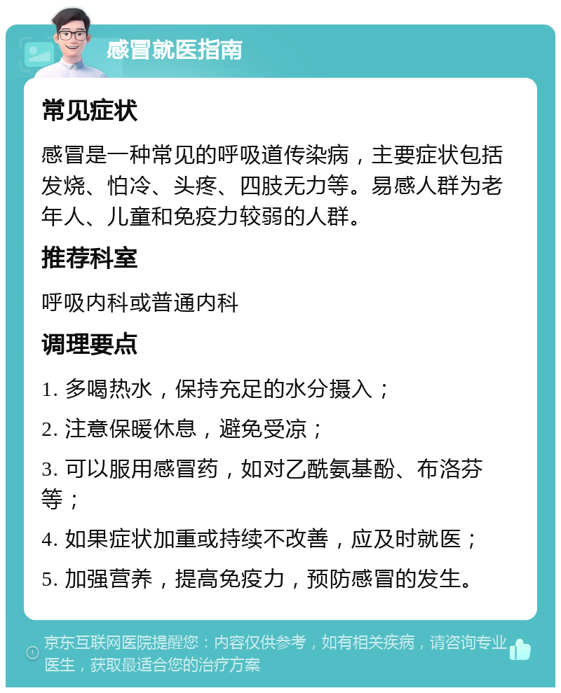 感冒就医指南 常见症状 感冒是一种常见的呼吸道传染病，主要症状包括发烧、怕冷、头疼、四肢无力等。易感人群为老年人、儿童和免疫力较弱的人群。 推荐科室 呼吸内科或普通内科 调理要点 1. 多喝热水，保持充足的水分摄入； 2. 注意保暖休息，避免受凉； 3. 可以服用感冒药，如对乙酰氨基酚、布洛芬等； 4. 如果症状加重或持续不改善，应及时就医； 5. 加强营养，提高免疫力，预防感冒的发生。