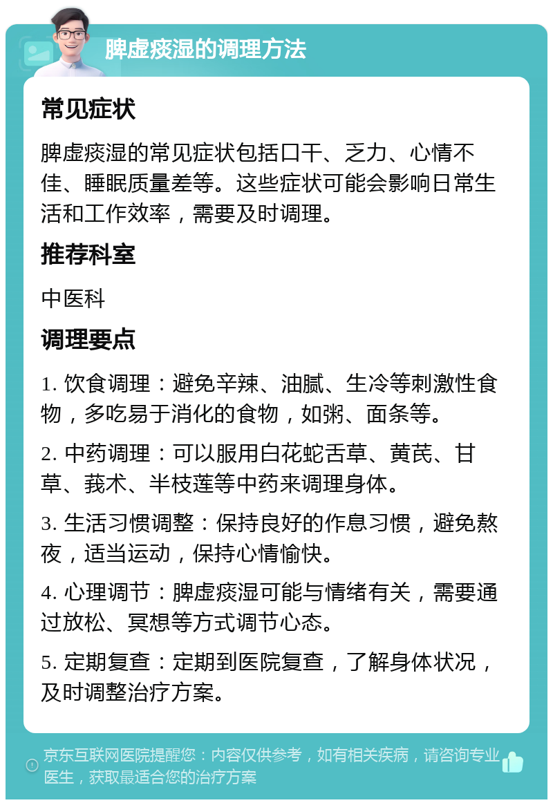 脾虚痰湿的调理方法 常见症状 脾虚痰湿的常见症状包括口干、乏力、心情不佳、睡眠质量差等。这些症状可能会影响日常生活和工作效率，需要及时调理。 推荐科室 中医科 调理要点 1. 饮食调理：避免辛辣、油腻、生冷等刺激性食物，多吃易于消化的食物，如粥、面条等。 2. 中药调理：可以服用白花蛇舌草、黄芪、甘草、莪术、半枝莲等中药来调理身体。 3. 生活习惯调整：保持良好的作息习惯，避免熬夜，适当运动，保持心情愉快。 4. 心理调节：脾虚痰湿可能与情绪有关，需要通过放松、冥想等方式调节心态。 5. 定期复查：定期到医院复查，了解身体状况，及时调整治疗方案。