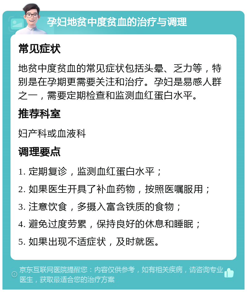 孕妇地贫中度贫血的治疗与调理 常见症状 地贫中度贫血的常见症状包括头晕、乏力等，特别是在孕期更需要关注和治疗。孕妇是易感人群之一，需要定期检查和监测血红蛋白水平。 推荐科室 妇产科或血液科 调理要点 1. 定期复诊，监测血红蛋白水平； 2. 如果医生开具了补血药物，按照医嘱服用； 3. 注意饮食，多摄入富含铁质的食物； 4. 避免过度劳累，保持良好的休息和睡眠； 5. 如果出现不适症状，及时就医。