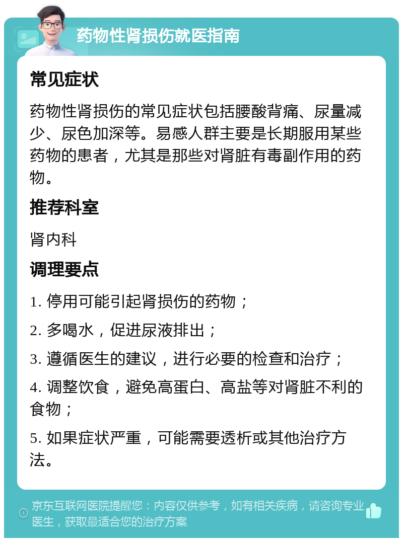 药物性肾损伤就医指南 常见症状 药物性肾损伤的常见症状包括腰酸背痛、尿量减少、尿色加深等。易感人群主要是长期服用某些药物的患者，尤其是那些对肾脏有毒副作用的药物。 推荐科室 肾内科 调理要点 1. 停用可能引起肾损伤的药物； 2. 多喝水，促进尿液排出； 3. 遵循医生的建议，进行必要的检查和治疗； 4. 调整饮食，避免高蛋白、高盐等对肾脏不利的食物； 5. 如果症状严重，可能需要透析或其他治疗方法。