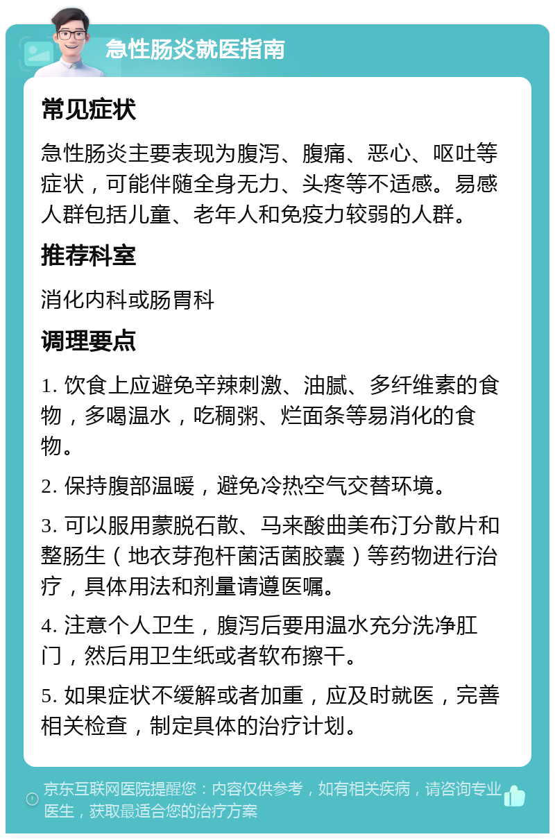 急性肠炎就医指南 常见症状 急性肠炎主要表现为腹泻、腹痛、恶心、呕吐等症状，可能伴随全身无力、头疼等不适感。易感人群包括儿童、老年人和免疫力较弱的人群。 推荐科室 消化内科或肠胃科 调理要点 1. 饮食上应避免辛辣刺激、油腻、多纤维素的食物，多喝温水，吃稠粥、烂面条等易消化的食物。 2. 保持腹部温暖，避免冷热空气交替环境。 3. 可以服用蒙脱石散、马来酸曲美布汀分散片和整肠生（地衣芽孢杆菌活菌胶囊）等药物进行治疗，具体用法和剂量请遵医嘱。 4. 注意个人卫生，腹泻后要用温水充分洗净肛门，然后用卫生纸或者软布擦干。 5. 如果症状不缓解或者加重，应及时就医，完善相关检查，制定具体的治疗计划。