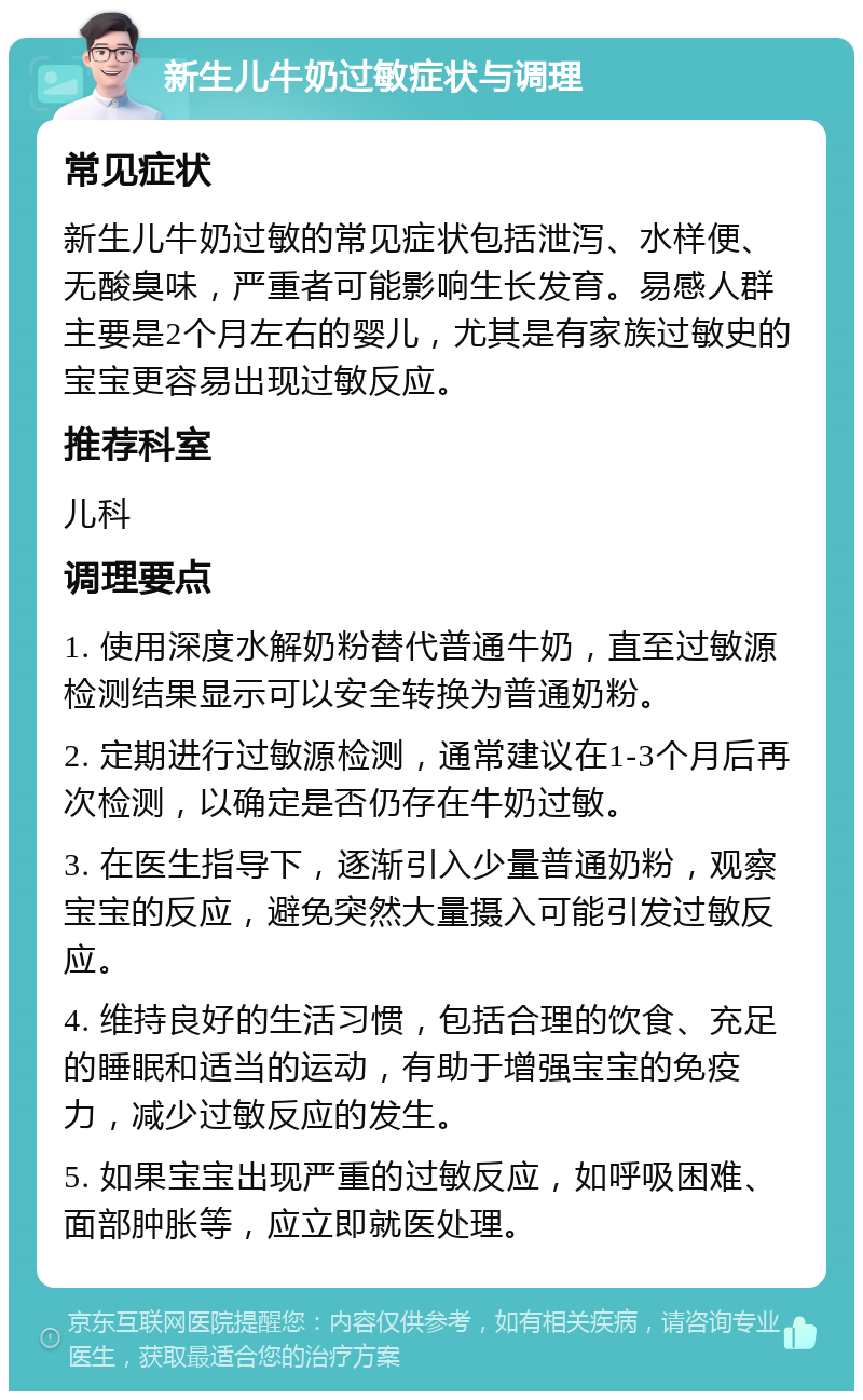 新生儿牛奶过敏症状与调理 常见症状 新生儿牛奶过敏的常见症状包括泄泻、水样便、无酸臭味，严重者可能影响生长发育。易感人群主要是2个月左右的婴儿，尤其是有家族过敏史的宝宝更容易出现过敏反应。 推荐科室 儿科 调理要点 1. 使用深度水解奶粉替代普通牛奶，直至过敏源检测结果显示可以安全转换为普通奶粉。 2. 定期进行过敏源检测，通常建议在1-3个月后再次检测，以确定是否仍存在牛奶过敏。 3. 在医生指导下，逐渐引入少量普通奶粉，观察宝宝的反应，避免突然大量摄入可能引发过敏反应。 4. 维持良好的生活习惯，包括合理的饮食、充足的睡眠和适当的运动，有助于增强宝宝的免疫力，减少过敏反应的发生。 5. 如果宝宝出现严重的过敏反应，如呼吸困难、面部肿胀等，应立即就医处理。