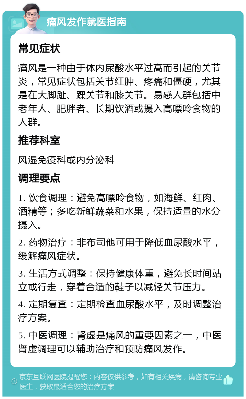 痛风发作就医指南 常见症状 痛风是一种由于体内尿酸水平过高而引起的关节炎，常见症状包括关节红肿、疼痛和僵硬，尤其是在大脚趾、踝关节和膝关节。易感人群包括中老年人、肥胖者、长期饮酒或摄入高嘌呤食物的人群。 推荐科室 风湿免疫科或内分泌科 调理要点 1. 饮食调理：避免高嘌呤食物，如海鲜、红肉、酒精等；多吃新鲜蔬菜和水果，保持适量的水分摄入。 2. 药物治疗：非布司他可用于降低血尿酸水平，缓解痛风症状。 3. 生活方式调整：保持健康体重，避免长时间站立或行走，穿着合适的鞋子以减轻关节压力。 4. 定期复查：定期检查血尿酸水平，及时调整治疗方案。 5. 中医调理：肾虚是痛风的重要因素之一，中医肾虚调理可以辅助治疗和预防痛风发作。