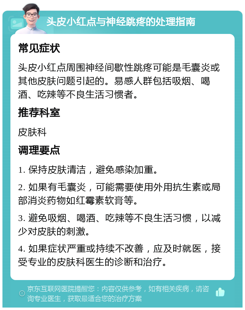 头皮小红点与神经跳疼的处理指南 常见症状 头皮小红点周围神经间歇性跳疼可能是毛囊炎或其他皮肤问题引起的。易感人群包括吸烟、喝酒、吃辣等不良生活习惯者。 推荐科室 皮肤科 调理要点 1. 保持皮肤清洁，避免感染加重。 2. 如果有毛囊炎，可能需要使用外用抗生素或局部消炎药物如红霉素软膏等。 3. 避免吸烟、喝酒、吃辣等不良生活习惯，以减少对皮肤的刺激。 4. 如果症状严重或持续不改善，应及时就医，接受专业的皮肤科医生的诊断和治疗。