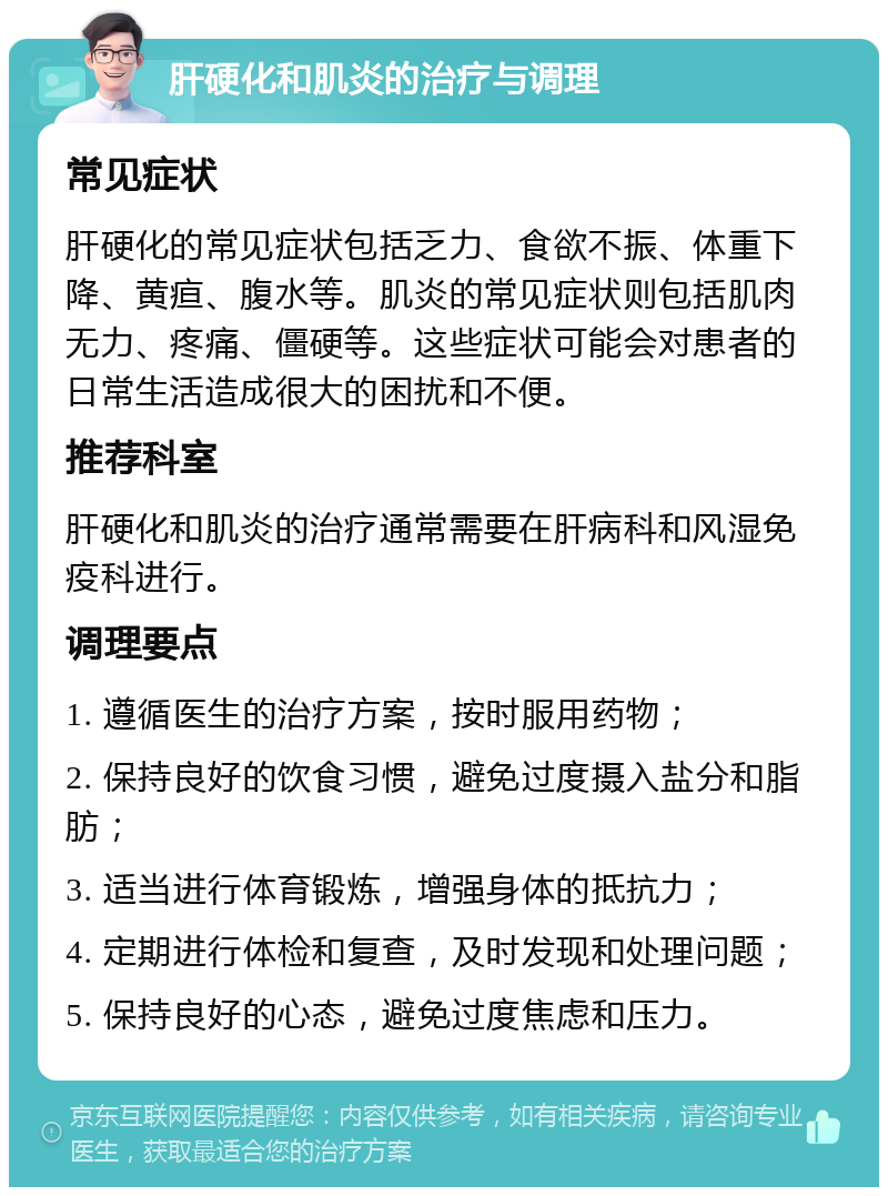 肝硬化和肌炎的治疗与调理 常见症状 肝硬化的常见症状包括乏力、食欲不振、体重下降、黄疸、腹水等。肌炎的常见症状则包括肌肉无力、疼痛、僵硬等。这些症状可能会对患者的日常生活造成很大的困扰和不便。 推荐科室 肝硬化和肌炎的治疗通常需要在肝病科和风湿免疫科进行。 调理要点 1. 遵循医生的治疗方案，按时服用药物； 2. 保持良好的饮食习惯，避免过度摄入盐分和脂肪； 3. 适当进行体育锻炼，增强身体的抵抗力； 4. 定期进行体检和复查，及时发现和处理问题； 5. 保持良好的心态，避免过度焦虑和压力。