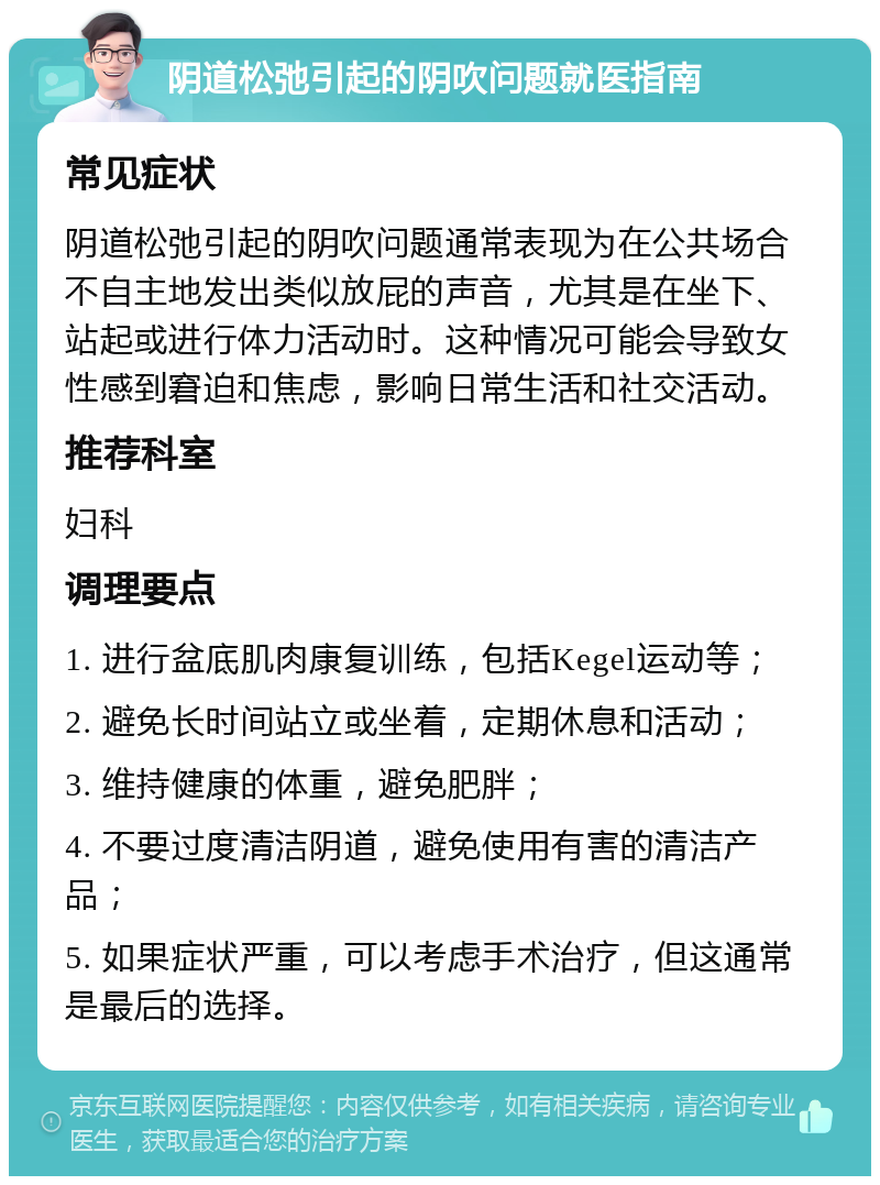 阴道松弛引起的阴吹问题就医指南 常见症状 阴道松弛引起的阴吹问题通常表现为在公共场合不自主地发出类似放屁的声音，尤其是在坐下、站起或进行体力活动时。这种情况可能会导致女性感到窘迫和焦虑，影响日常生活和社交活动。 推荐科室 妇科 调理要点 1. 进行盆底肌肉康复训练，包括Kegel运动等； 2. 避免长时间站立或坐着，定期休息和活动； 3. 维持健康的体重，避免肥胖； 4. 不要过度清洁阴道，避免使用有害的清洁产品； 5. 如果症状严重，可以考虑手术治疗，但这通常是最后的选择。