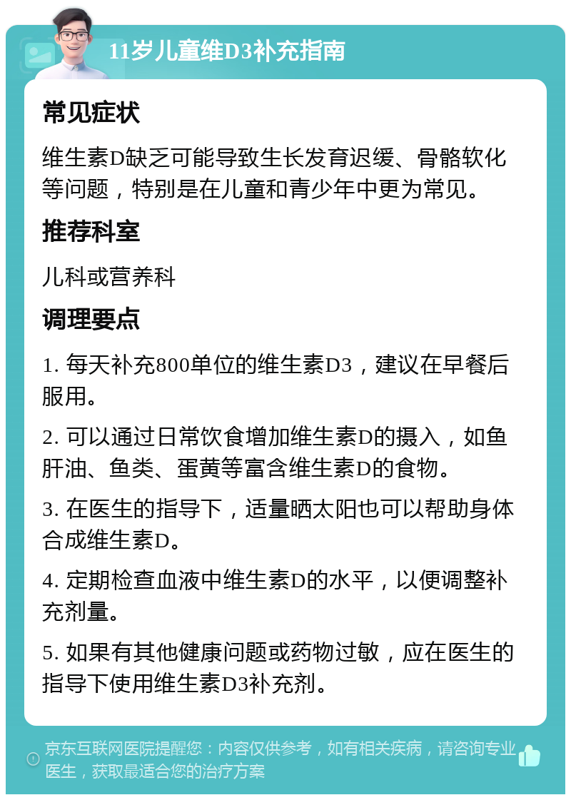 11岁儿童维D3补充指南 常见症状 维生素D缺乏可能导致生长发育迟缓、骨骼软化等问题，特别是在儿童和青少年中更为常见。 推荐科室 儿科或营养科 调理要点 1. 每天补充800单位的维生素D3，建议在早餐后服用。 2. 可以通过日常饮食增加维生素D的摄入，如鱼肝油、鱼类、蛋黄等富含维生素D的食物。 3. 在医生的指导下，适量晒太阳也可以帮助身体合成维生素D。 4. 定期检查血液中维生素D的水平，以便调整补充剂量。 5. 如果有其他健康问题或药物过敏，应在医生的指导下使用维生素D3补充剂。