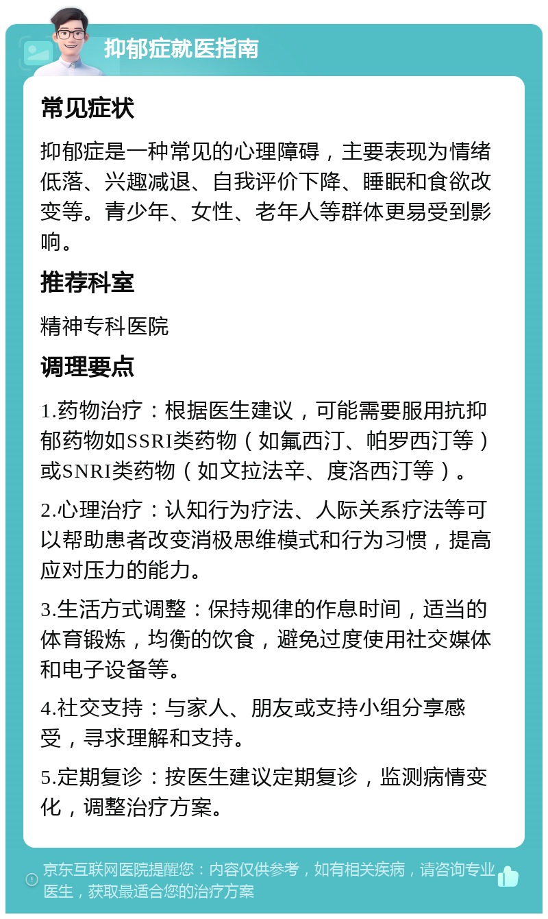 抑郁症就医指南 常见症状 抑郁症是一种常见的心理障碍，主要表现为情绪低落、兴趣减退、自我评价下降、睡眠和食欲改变等。青少年、女性、老年人等群体更易受到影响。 推荐科室 精神专科医院 调理要点 1.药物治疗：根据医生建议，可能需要服用抗抑郁药物如SSRI类药物（如氟西汀、帕罗西汀等）或SNRI类药物（如文拉法辛、度洛西汀等）。 2.心理治疗：认知行为疗法、人际关系疗法等可以帮助患者改变消极思维模式和行为习惯，提高应对压力的能力。 3.生活方式调整：保持规律的作息时间，适当的体育锻炼，均衡的饮食，避免过度使用社交媒体和电子设备等。 4.社交支持：与家人、朋友或支持小组分享感受，寻求理解和支持。 5.定期复诊：按医生建议定期复诊，监测病情变化，调整治疗方案。