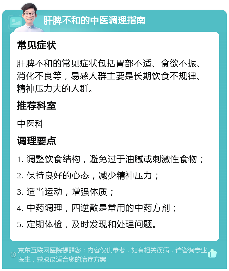 肝脾不和的中医调理指南 常见症状 肝脾不和的常见症状包括胃部不适、食欲不振、消化不良等，易感人群主要是长期饮食不规律、精神压力大的人群。 推荐科室 中医科 调理要点 1. 调整饮食结构，避免过于油腻或刺激性食物； 2. 保持良好的心态，减少精神压力； 3. 适当运动，增强体质； 4. 中药调理，四逆散是常用的中药方剂； 5. 定期体检，及时发现和处理问题。