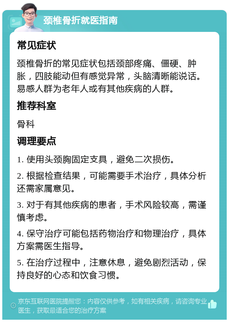 颈椎骨折就医指南 常见症状 颈椎骨折的常见症状包括颈部疼痛、僵硬、肿胀，四肢能动但有感觉异常，头脑清晰能说话。易感人群为老年人或有其他疾病的人群。 推荐科室 骨科 调理要点 1. 使用头颈胸固定支具，避免二次损伤。 2. 根据检查结果，可能需要手术治疗，具体分析还需家属意见。 3. 对于有其他疾病的患者，手术风险较高，需谨慎考虑。 4. 保守治疗可能包括药物治疗和物理治疗，具体方案需医生指导。 5. 在治疗过程中，注意休息，避免剧烈活动，保持良好的心态和饮食习惯。