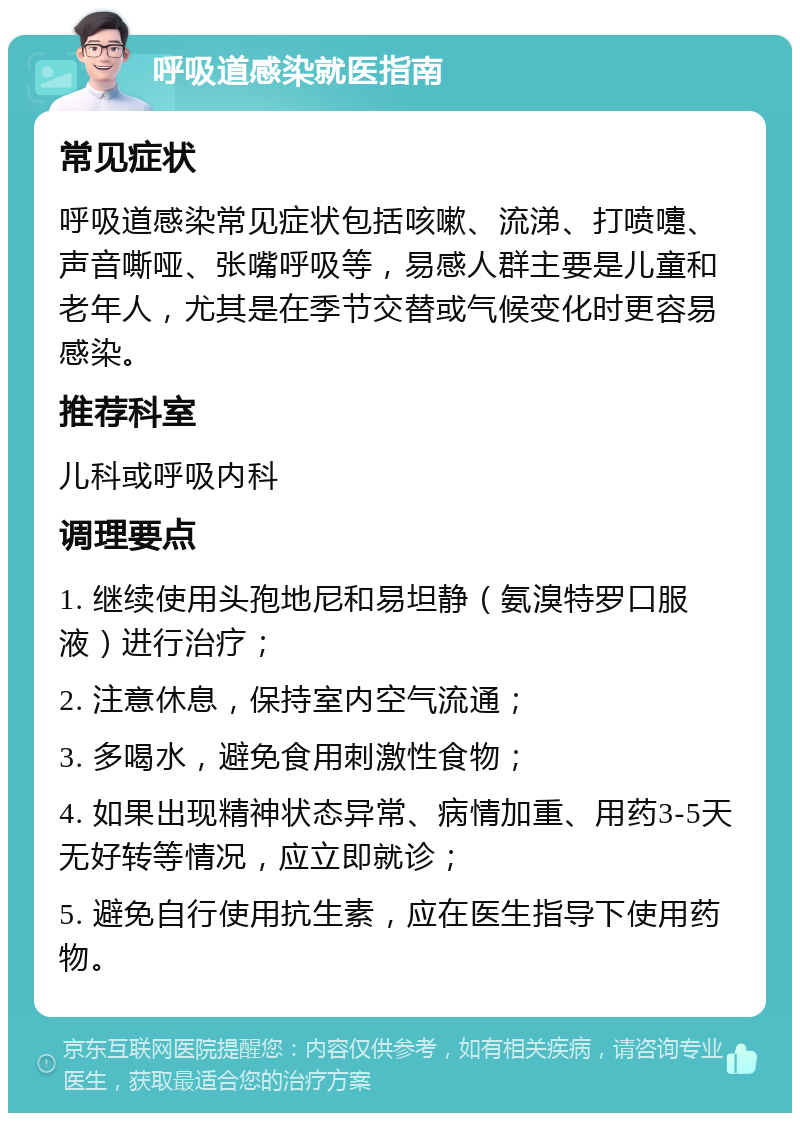 呼吸道感染就医指南 常见症状 呼吸道感染常见症状包括咳嗽、流涕、打喷嚏、声音嘶哑、张嘴呼吸等，易感人群主要是儿童和老年人，尤其是在季节交替或气候变化时更容易感染。 推荐科室 儿科或呼吸内科 调理要点 1. 继续使用头孢地尼和易坦静（氨溴特罗口服液）进行治疗； 2. 注意休息，保持室内空气流通； 3. 多喝水，避免食用刺激性食物； 4. 如果出现精神状态异常、病情加重、用药3-5天无好转等情况，应立即就诊； 5. 避免自行使用抗生素，应在医生指导下使用药物。