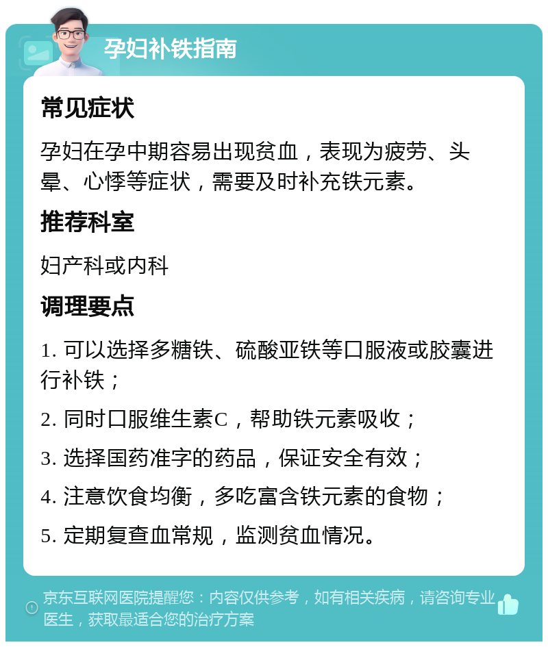 孕妇补铁指南 常见症状 孕妇在孕中期容易出现贫血，表现为疲劳、头晕、心悸等症状，需要及时补充铁元素。 推荐科室 妇产科或内科 调理要点 1. 可以选择多糖铁、硫酸亚铁等口服液或胶囊进行补铁； 2. 同时口服维生素C，帮助铁元素吸收； 3. 选择国药准字的药品，保证安全有效； 4. 注意饮食均衡，多吃富含铁元素的食物； 5. 定期复查血常规，监测贫血情况。