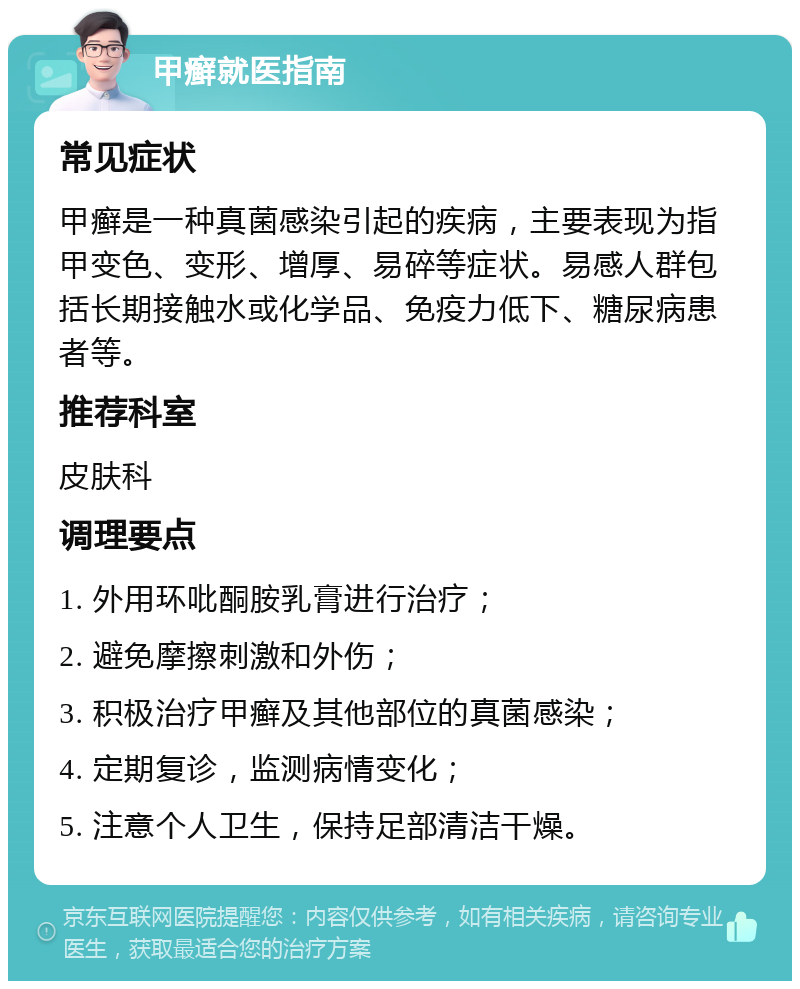 甲癣就医指南 常见症状 甲癣是一种真菌感染引起的疾病，主要表现为指甲变色、变形、增厚、易碎等症状。易感人群包括长期接触水或化学品、免疫力低下、糖尿病患者等。 推荐科室 皮肤科 调理要点 1. 外用环吡酮胺乳膏进行治疗； 2. 避免摩擦刺激和外伤； 3. 积极治疗甲癣及其他部位的真菌感染； 4. 定期复诊，监测病情变化； 5. 注意个人卫生，保持足部清洁干燥。