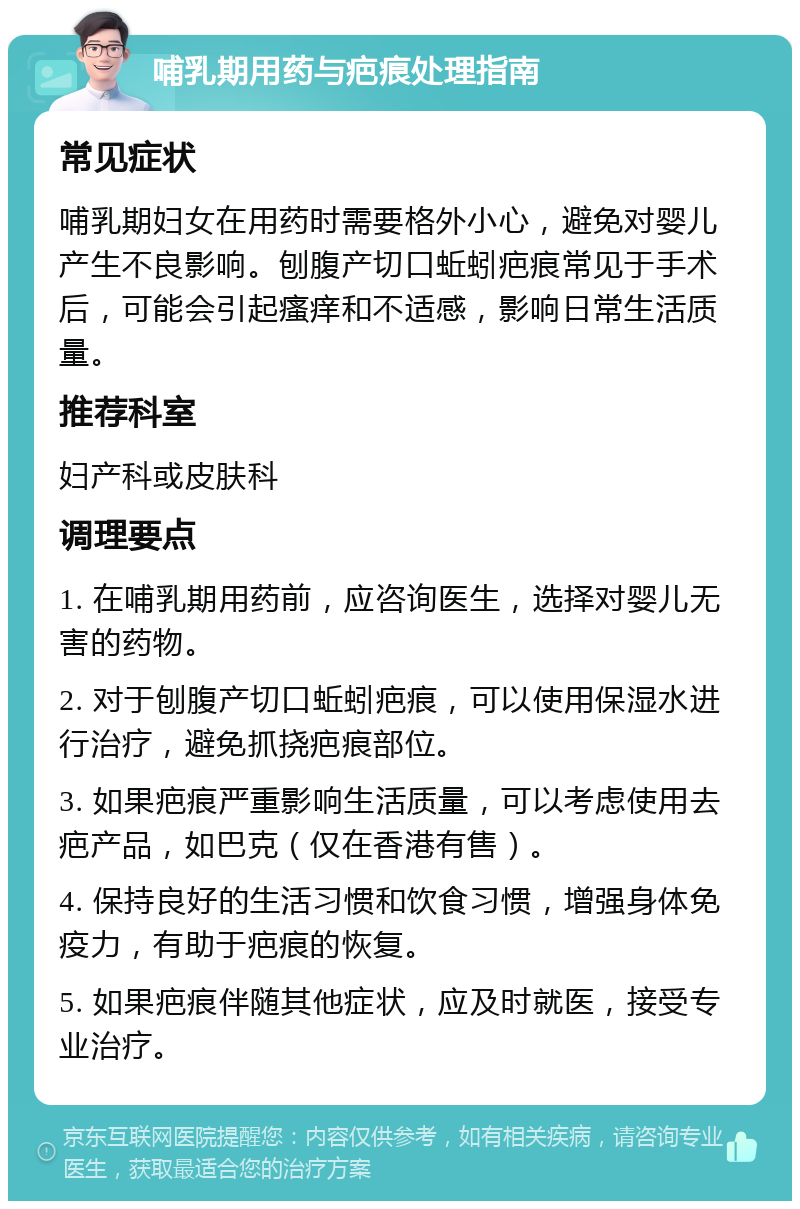 哺乳期用药与疤痕处理指南 常见症状 哺乳期妇女在用药时需要格外小心，避免对婴儿产生不良影响。刨腹产切口蚯蚓疤痕常见于手术后，可能会引起瘙痒和不适感，影响日常生活质量。 推荐科室 妇产科或皮肤科 调理要点 1. 在哺乳期用药前，应咨询医生，选择对婴儿无害的药物。 2. 对于刨腹产切口蚯蚓疤痕，可以使用保湿水进行治疗，避免抓挠疤痕部位。 3. 如果疤痕严重影响生活质量，可以考虑使用去疤产品，如巴克（仅在香港有售）。 4. 保持良好的生活习惯和饮食习惯，增强身体免疫力，有助于疤痕的恢复。 5. 如果疤痕伴随其他症状，应及时就医，接受专业治疗。