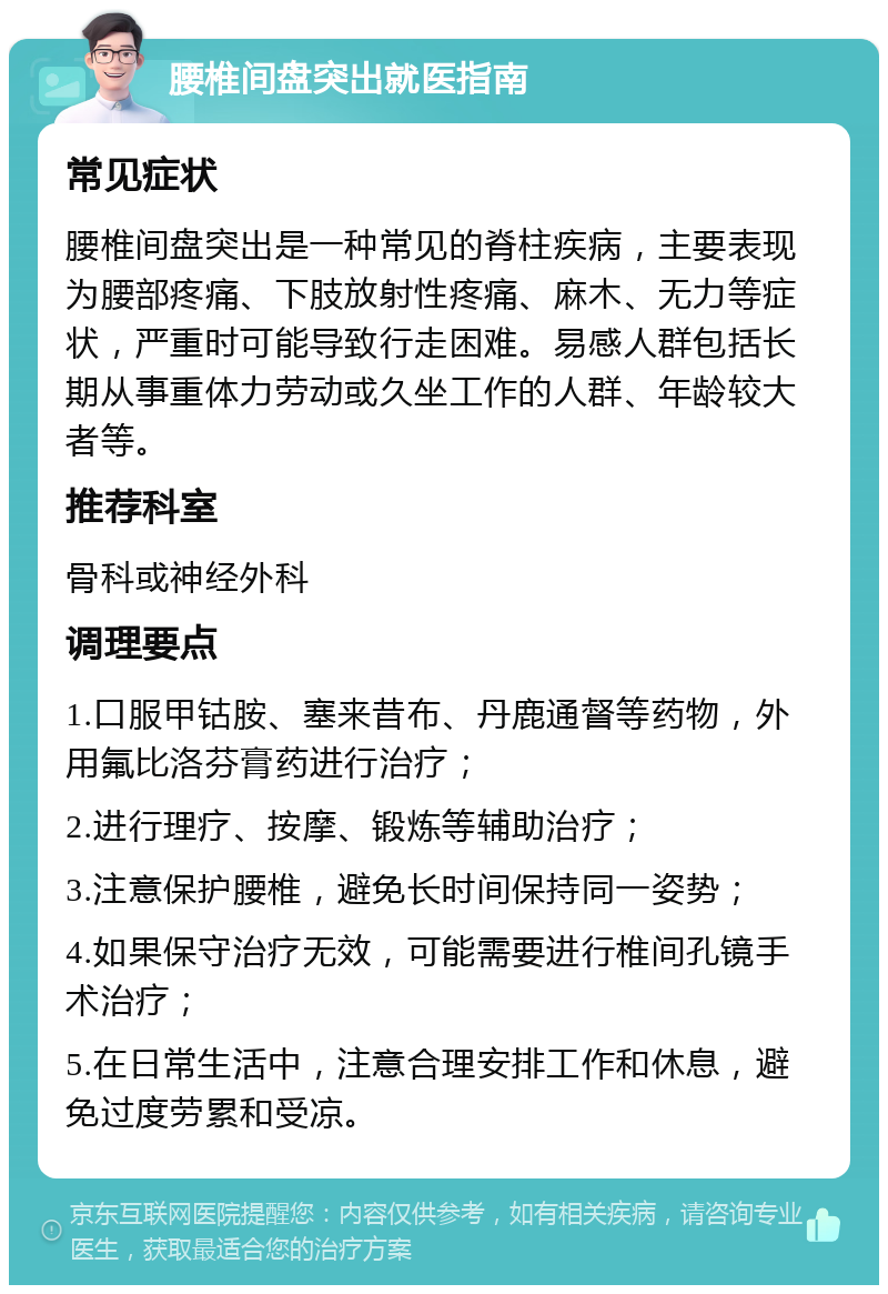 腰椎间盘突出就医指南 常见症状 腰椎间盘突出是一种常见的脊柱疾病，主要表现为腰部疼痛、下肢放射性疼痛、麻木、无力等症状，严重时可能导致行走困难。易感人群包括长期从事重体力劳动或久坐工作的人群、年龄较大者等。 推荐科室 骨科或神经外科 调理要点 1.口服甲钴胺、塞来昔布、丹鹿通督等药物，外用氟比洛芬膏药进行治疗； 2.进行理疗、按摩、锻炼等辅助治疗； 3.注意保护腰椎，避免长时间保持同一姿势； 4.如果保守治疗无效，可能需要进行椎间孔镜手术治疗； 5.在日常生活中，注意合理安排工作和休息，避免过度劳累和受凉。