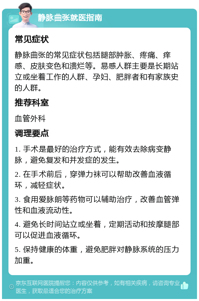 静脉曲张就医指南 常见症状 静脉曲张的常见症状包括腿部肿胀、疼痛、痒感、皮肤变色和溃烂等。易感人群主要是长期站立或坐着工作的人群、孕妇、肥胖者和有家族史的人群。 推荐科室 血管外科 调理要点 1. 手术是最好的治疗方式，能有效去除病变静脉，避免复发和并发症的发生。 2. 在手术前后，穿弹力袜可以帮助改善血液循环，减轻症状。 3. 食用爱脉朗等药物可以辅助治疗，改善血管弹性和血液流动性。 4. 避免长时间站立或坐着，定期活动和按摩腿部可以促进血液循环。 5. 保持健康的体重，避免肥胖对静脉系统的压力加重。