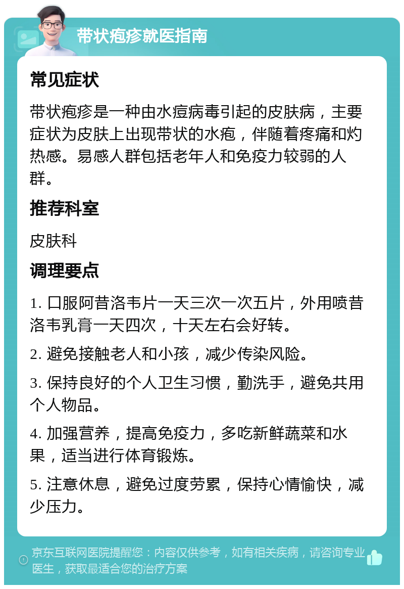 带状疱疹就医指南 常见症状 带状疱疹是一种由水痘病毒引起的皮肤病，主要症状为皮肤上出现带状的水疱，伴随着疼痛和灼热感。易感人群包括老年人和免疫力较弱的人群。 推荐科室 皮肤科 调理要点 1. 口服阿昔洛韦片一天三次一次五片，外用喷昔洛韦乳膏一天四次，十天左右会好转。 2. 避免接触老人和小孩，减少传染风险。 3. 保持良好的个人卫生习惯，勤洗手，避免共用个人物品。 4. 加强营养，提高免疫力，多吃新鲜蔬菜和水果，适当进行体育锻炼。 5. 注意休息，避免过度劳累，保持心情愉快，减少压力。