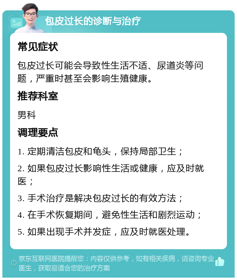 包皮过长的诊断与治疗 常见症状 包皮过长可能会导致性生活不适、尿道炎等问题，严重时甚至会影响生殖健康。 推荐科室 男科 调理要点 1. 定期清洁包皮和龟头，保持局部卫生； 2. 如果包皮过长影响性生活或健康，应及时就医； 3. 手术治疗是解决包皮过长的有效方法； 4. 在手术恢复期间，避免性生活和剧烈运动； 5. 如果出现手术并发症，应及时就医处理。