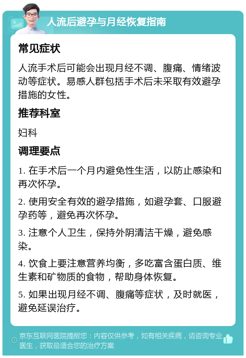 人流后避孕与月经恢复指南 常见症状 人流手术后可能会出现月经不调、腹痛、情绪波动等症状。易感人群包括手术后未采取有效避孕措施的女性。 推荐科室 妇科 调理要点 1. 在手术后一个月内避免性生活，以防止感染和再次怀孕。 2. 使用安全有效的避孕措施，如避孕套、口服避孕药等，避免再次怀孕。 3. 注意个人卫生，保持外阴清洁干燥，避免感染。 4. 饮食上要注意营养均衡，多吃富含蛋白质、维生素和矿物质的食物，帮助身体恢复。 5. 如果出现月经不调、腹痛等症状，及时就医，避免延误治疗。