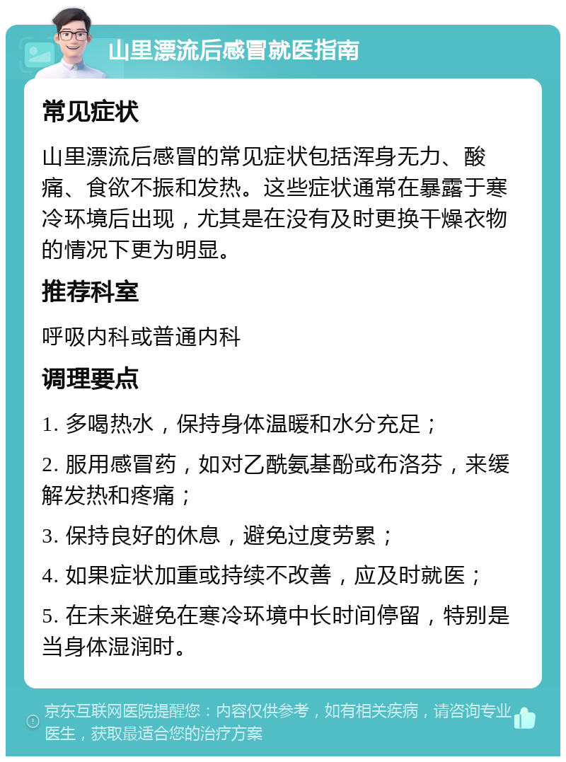 山里漂流后感冒就医指南 常见症状 山里漂流后感冒的常见症状包括浑身无力、酸痛、食欲不振和发热。这些症状通常在暴露于寒冷环境后出现，尤其是在没有及时更换干燥衣物的情况下更为明显。 推荐科室 呼吸内科或普通内科 调理要点 1. 多喝热水，保持身体温暖和水分充足； 2. 服用感冒药，如对乙酰氨基酚或布洛芬，来缓解发热和疼痛； 3. 保持良好的休息，避免过度劳累； 4. 如果症状加重或持续不改善，应及时就医； 5. 在未来避免在寒冷环境中长时间停留，特别是当身体湿润时。