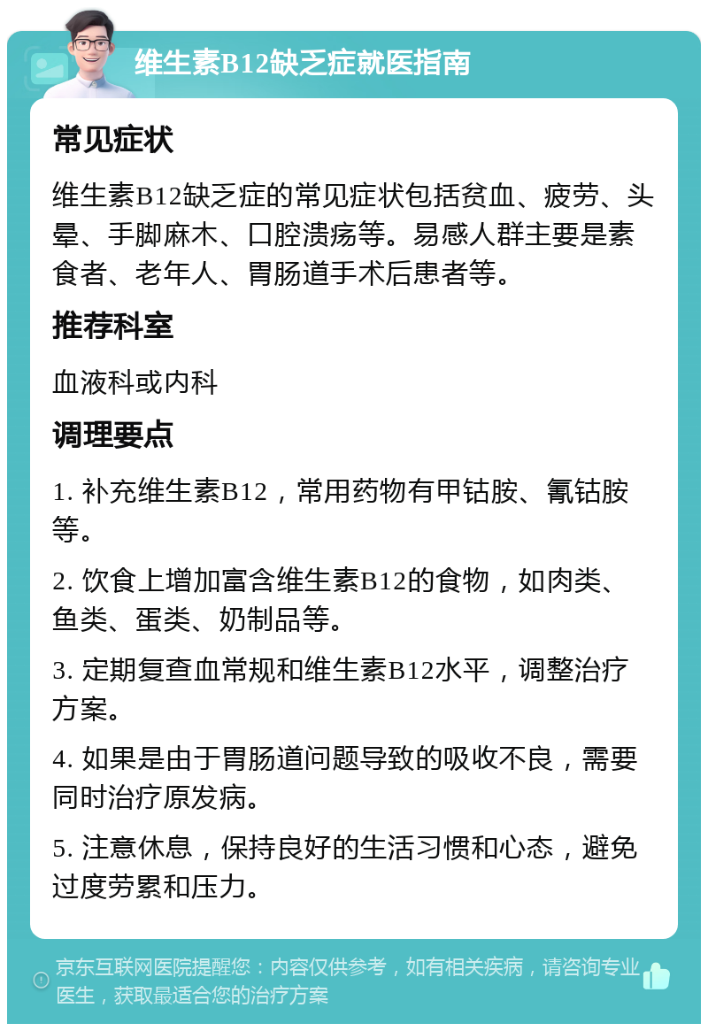 维生素B12缺乏症就医指南 常见症状 维生素B12缺乏症的常见症状包括贫血、疲劳、头晕、手脚麻木、口腔溃疡等。易感人群主要是素食者、老年人、胃肠道手术后患者等。 推荐科室 血液科或内科 调理要点 1. 补充维生素B12，常用药物有甲钴胺、氰钴胺等。 2. 饮食上增加富含维生素B12的食物，如肉类、鱼类、蛋类、奶制品等。 3. 定期复查血常规和维生素B12水平，调整治疗方案。 4. 如果是由于胃肠道问题导致的吸收不良，需要同时治疗原发病。 5. 注意休息，保持良好的生活习惯和心态，避免过度劳累和压力。