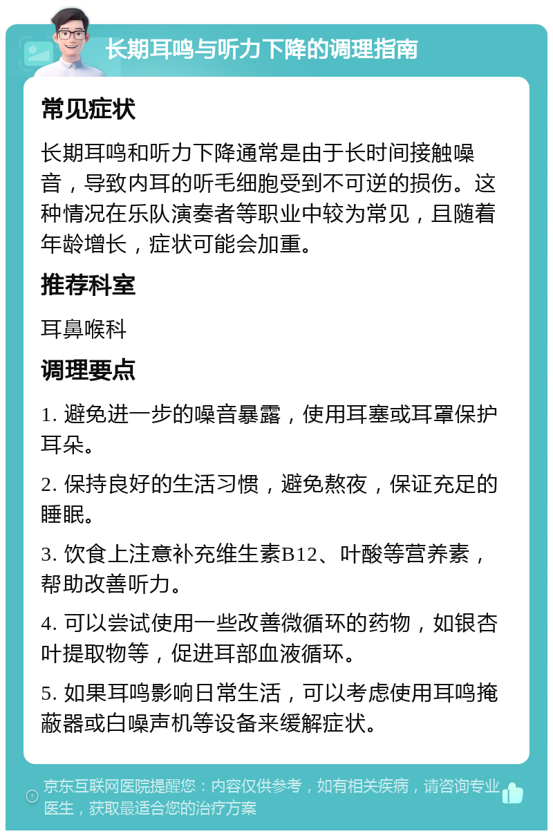 长期耳鸣与听力下降的调理指南 常见症状 长期耳鸣和听力下降通常是由于长时间接触噪音，导致内耳的听毛细胞受到不可逆的损伤。这种情况在乐队演奏者等职业中较为常见，且随着年龄增长，症状可能会加重。 推荐科室 耳鼻喉科 调理要点 1. 避免进一步的噪音暴露，使用耳塞或耳罩保护耳朵。 2. 保持良好的生活习惯，避免熬夜，保证充足的睡眠。 3. 饮食上注意补充维生素B12、叶酸等营养素，帮助改善听力。 4. 可以尝试使用一些改善微循环的药物，如银杏叶提取物等，促进耳部血液循环。 5. 如果耳鸣影响日常生活，可以考虑使用耳鸣掩蔽器或白噪声机等设备来缓解症状。