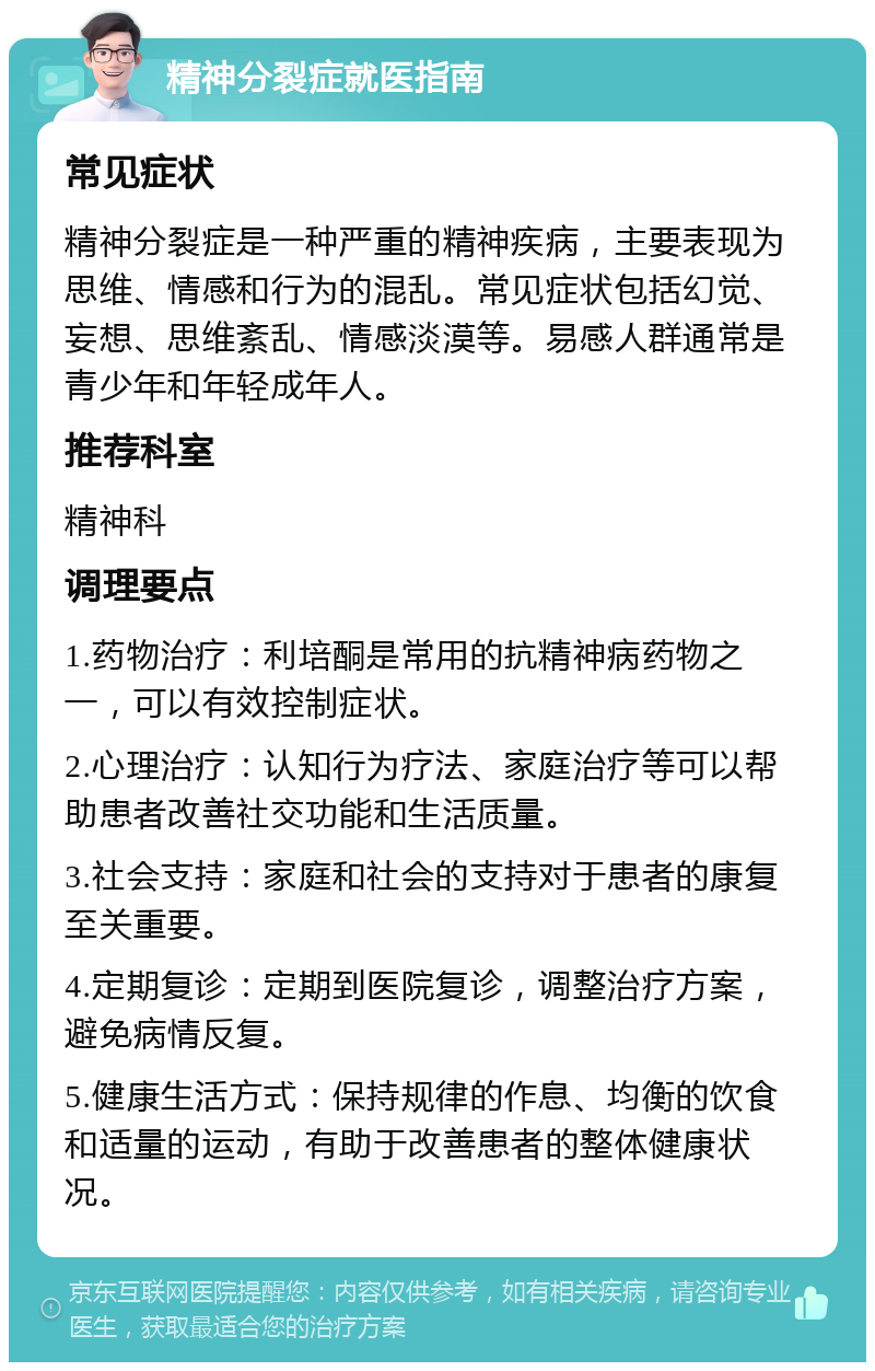 精神分裂症就医指南 常见症状 精神分裂症是一种严重的精神疾病，主要表现为思维、情感和行为的混乱。常见症状包括幻觉、妄想、思维紊乱、情感淡漠等。易感人群通常是青少年和年轻成年人。 推荐科室 精神科 调理要点 1.药物治疗：利培酮是常用的抗精神病药物之一，可以有效控制症状。 2.心理治疗：认知行为疗法、家庭治疗等可以帮助患者改善社交功能和生活质量。 3.社会支持：家庭和社会的支持对于患者的康复至关重要。 4.定期复诊：定期到医院复诊，调整治疗方案，避免病情反复。 5.健康生活方式：保持规律的作息、均衡的饮食和适量的运动，有助于改善患者的整体健康状况。