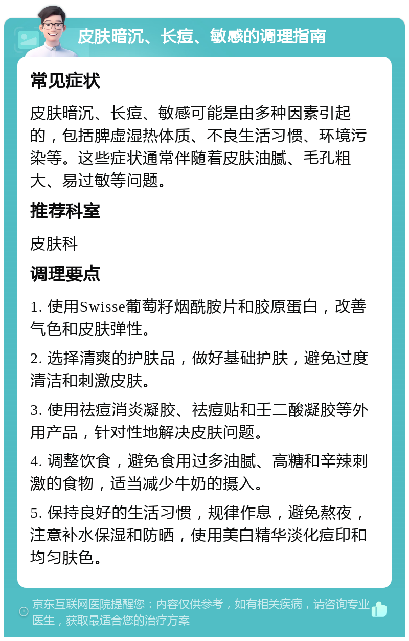 皮肤暗沉、长痘、敏感的调理指南 常见症状 皮肤暗沉、长痘、敏感可能是由多种因素引起的，包括脾虚湿热体质、不良生活习惯、环境污染等。这些症状通常伴随着皮肤油腻、毛孔粗大、易过敏等问题。 推荐科室 皮肤科 调理要点 1. 使用Swisse葡萄籽烟酰胺片和胶原蛋白，改善气色和皮肤弹性。 2. 选择清爽的护肤品，做好基础护肤，避免过度清洁和刺激皮肤。 3. 使用祛痘消炎凝胶、祛痘贴和壬二酸凝胶等外用产品，针对性地解决皮肤问题。 4. 调整饮食，避免食用过多油腻、高糖和辛辣刺激的食物，适当减少牛奶的摄入。 5. 保持良好的生活习惯，规律作息，避免熬夜，注意补水保湿和防晒，使用美白精华淡化痘印和均匀肤色。