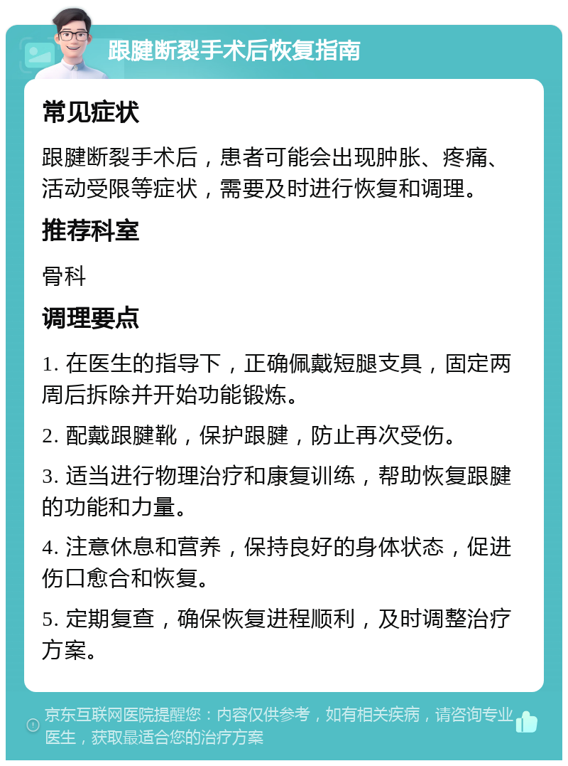 跟腱断裂手术后恢复指南 常见症状 跟腱断裂手术后，患者可能会出现肿胀、疼痛、活动受限等症状，需要及时进行恢复和调理。 推荐科室 骨科 调理要点 1. 在医生的指导下，正确佩戴短腿支具，固定两周后拆除并开始功能锻炼。 2. 配戴跟腱靴，保护跟腱，防止再次受伤。 3. 适当进行物理治疗和康复训练，帮助恢复跟腱的功能和力量。 4. 注意休息和营养，保持良好的身体状态，促进伤口愈合和恢复。 5. 定期复查，确保恢复进程顺利，及时调整治疗方案。