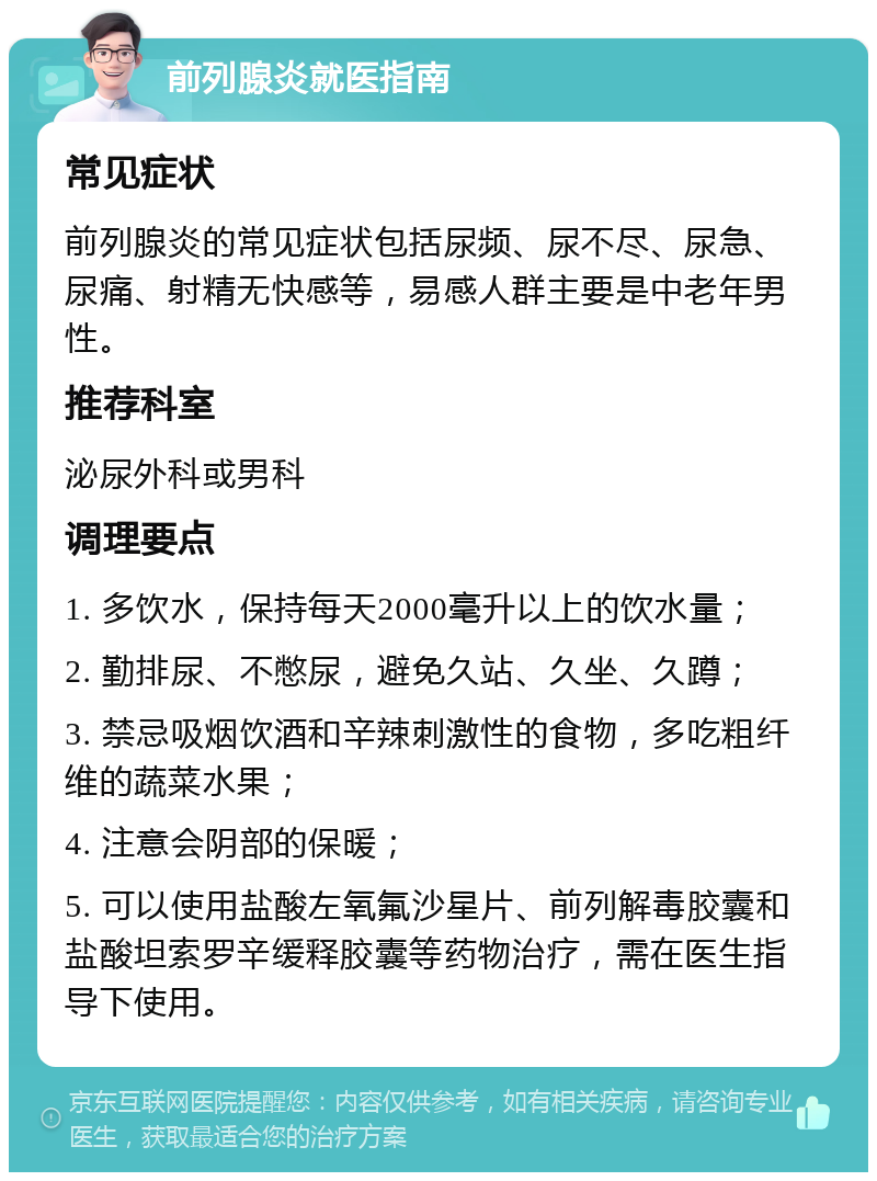 前列腺炎就医指南 常见症状 前列腺炎的常见症状包括尿频、尿不尽、尿急、尿痛、射精无快感等，易感人群主要是中老年男性。 推荐科室 泌尿外科或男科 调理要点 1. 多饮水，保持每天2000毫升以上的饮水量； 2. 勤排尿、不憋尿，避免久站、久坐、久蹲； 3. 禁忌吸烟饮酒和辛辣刺激性的食物，多吃粗纤维的蔬菜水果； 4. 注意会阴部的保暖； 5. 可以使用盐酸左氧氟沙星片、前列解毒胶囊和盐酸坦索罗辛缓释胶囊等药物治疗，需在医生指导下使用。