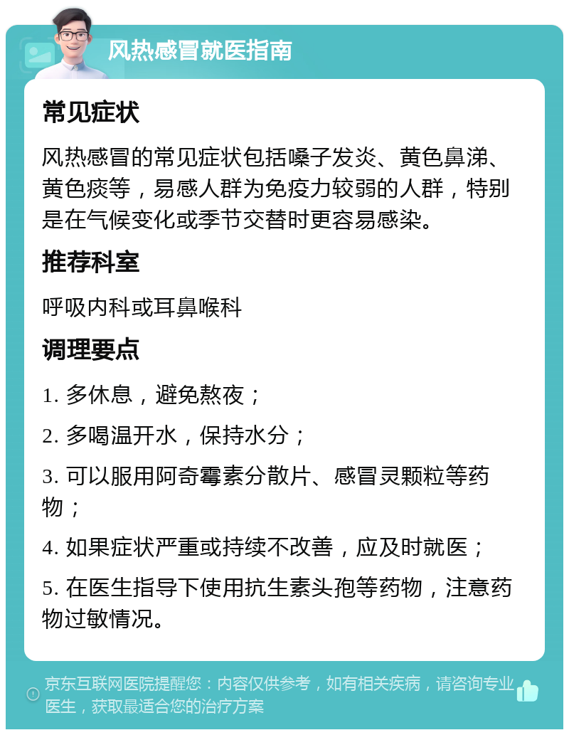 风热感冒就医指南 常见症状 风热感冒的常见症状包括嗓子发炎、黄色鼻涕、黄色痰等，易感人群为免疫力较弱的人群，特别是在气候变化或季节交替时更容易感染。 推荐科室 呼吸内科或耳鼻喉科 调理要点 1. 多休息，避免熬夜； 2. 多喝温开水，保持水分； 3. 可以服用阿奇霉素分散片、感冒灵颗粒等药物； 4. 如果症状严重或持续不改善，应及时就医； 5. 在医生指导下使用抗生素头孢等药物，注意药物过敏情况。