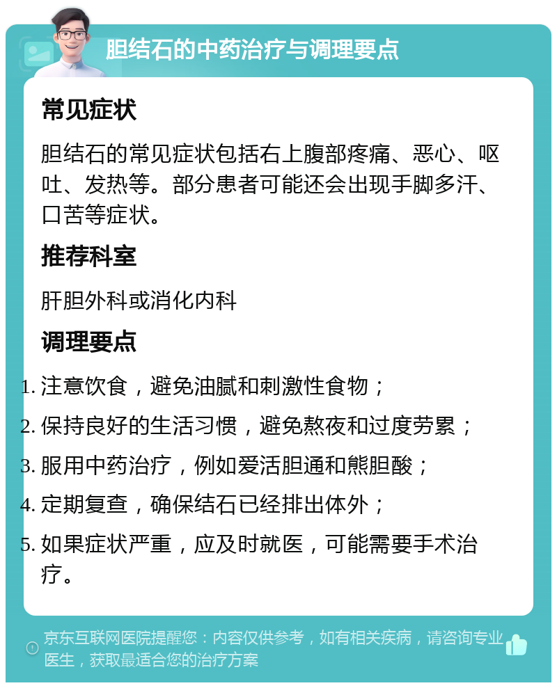 胆结石的中药治疗与调理要点 常见症状 胆结石的常见症状包括右上腹部疼痛、恶心、呕吐、发热等。部分患者可能还会出现手脚多汗、口苦等症状。 推荐科室 肝胆外科或消化内科 调理要点 注意饮食，避免油腻和刺激性食物； 保持良好的生活习惯，避免熬夜和过度劳累； 服用中药治疗，例如爱活胆通和熊胆酸； 定期复查，确保结石已经排出体外； 如果症状严重，应及时就医，可能需要手术治疗。