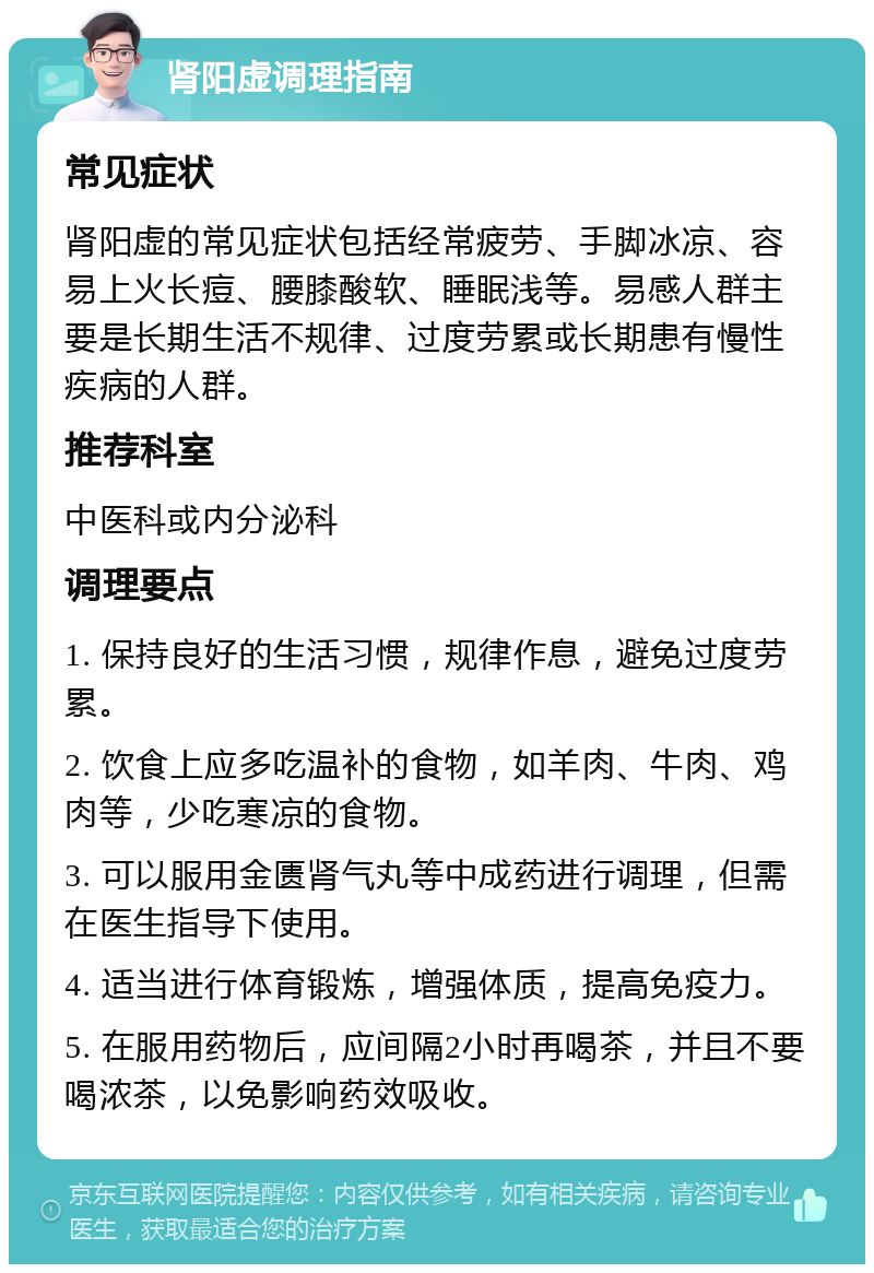 肾阳虚调理指南 常见症状 肾阳虚的常见症状包括经常疲劳、手脚冰凉、容易上火长痘、腰膝酸软、睡眠浅等。易感人群主要是长期生活不规律、过度劳累或长期患有慢性疾病的人群。 推荐科室 中医科或内分泌科 调理要点 1. 保持良好的生活习惯，规律作息，避免过度劳累。 2. 饮食上应多吃温补的食物，如羊肉、牛肉、鸡肉等，少吃寒凉的食物。 3. 可以服用金匮肾气丸等中成药进行调理，但需在医生指导下使用。 4. 适当进行体育锻炼，增强体质，提高免疫力。 5. 在服用药物后，应间隔2小时再喝茶，并且不要喝浓茶，以免影响药效吸收。